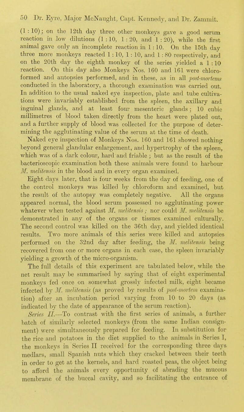 (1 : 10); on the 12th day three other monkeys gave a good serum reaction in low dilutions (1:10, 1 : 20, and 1 : 20), while the first animal gave only an incomplete reaction in 1:10. On the 15th day three more monkeys reacted 1:10, 1 : 10, and 1 :80 respectively, and on the 20th day the eighth monkey of the series yielded a 1 :10 reaction. On this day also Monkeys Nos. 160 and 161 were chloro- formed and autopsies performed, and in these, as in all iwd-mmie'nis conducted in the laboratory, a thorough examination was carried out. In addition to the usual naked eye inspection, plate and tube cultiva- tions were invariably established from the spleen, the axillary and inguinal glands, and at least four mesenteric glands; 10 cubic millimetres of blood taken directly from the heart were plated out, and a further supply of blood was collected for the purpose of deter- mining the agglutinating value of the serum at the time of death. Naked eye inspection of Monkeys Nos. 160 and 161 showed nothing beyond general glandular enlargement, and hypertrophy of the spleen, which was of a dark colour, hard and friable ; but as the result of the bacterioscopic examination both these animals were found to harbour M. melitensis in the blood and in every organ examined. Eight days later, that is four weeks from the day of feeding, one of the control monkeys was killed by chloroform and examined, but the result of the autopsy was completely negative. All the organs appeared normal, the blood serum possessed no agglutinating power Avhatever when tested against 31. meUtensis: nor could 31. melitensis be demonstrated in any of the organs or tissues examined culturally. The second control was killed on the 36th day, and yielded identical results. Two more animals of this series were killed and autopsies performed on the 32nd day after feeding, the 3L melitensis being recovered from one or more organs in each case, the spleen invariably yielding a growth of the micro-organism. The full details of this experiment are tabulated below, while the net result may be summarised hy saying that of eight experimental monkeys fed once on somewhat grossly infected milk, eight became infected by 3L melitensis (as proved by results of post-mortem examina- tion) after an incubation period varying from 10 to 20 days (as indicated by the date of appearance of the serum reaction). Series II.—To contrast with the first scries of animals, a further batch of similarly selected monkeys (from the same Indian consign- ment) were simultaneously prepared for feeding. In substitution for the rice and potatoes in the diet suijplied to the animals in Series I, the monkeys in Series II received for the corresponding three days medlars, small Spanish nuts which they cracked between their teeth in order to get at the kernels, and hard roasted peas, the object being to afford the animals every opportunity of abrading the mucous membrane of the buccal caA'ity, and so facilitating the entrance of