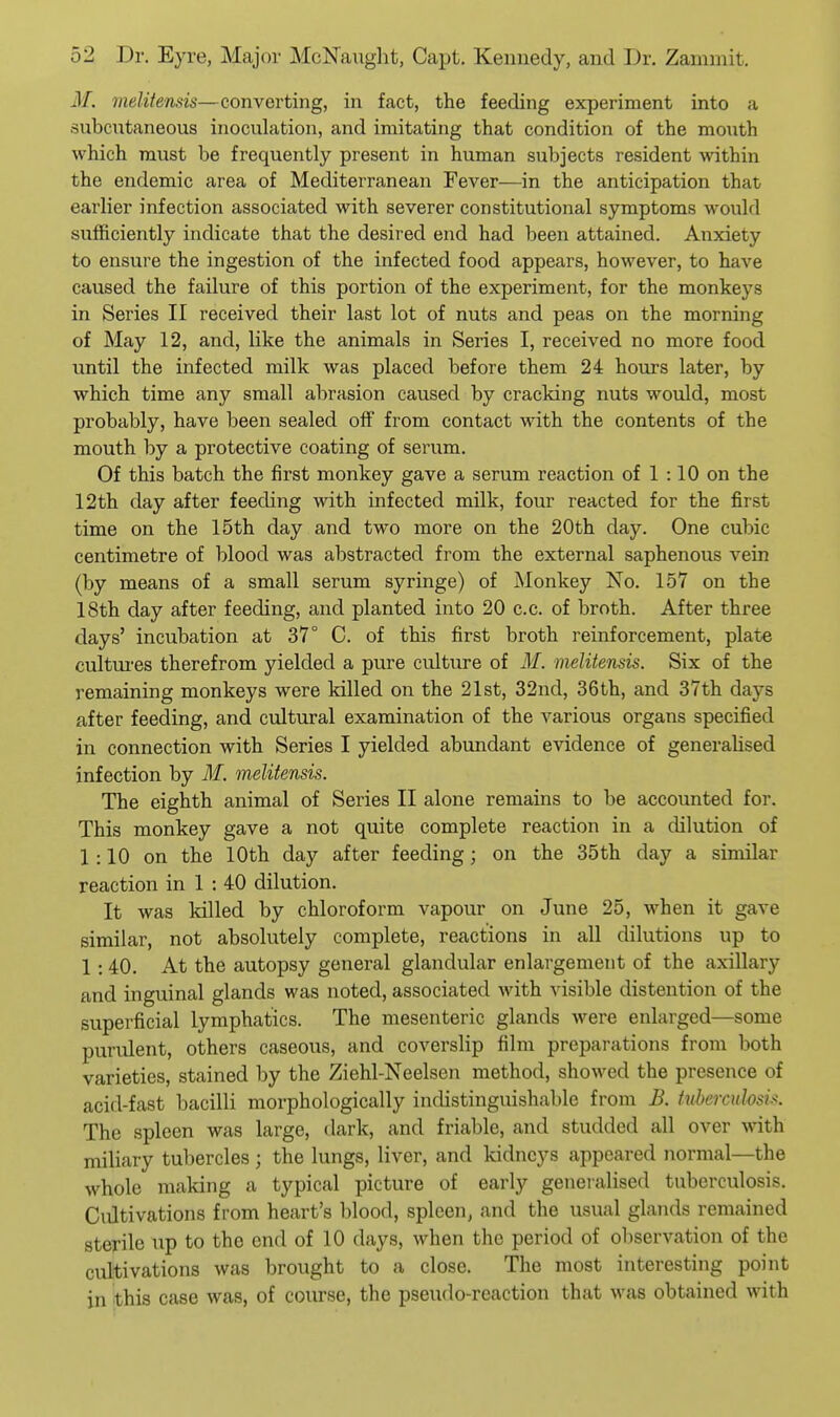 M. melitensis—converting, in fact, the feeding experiment into a subcutaneous inoculation, and imitating that condition of the mouth which must be frequently present in human subjects resident within the endemic area of Mediterranean Fever—in the anticipation that earlier infection associated with severer constitutional symptoms would sufficiently indicate that the desired end had been attained. Anxiety to ensure the ingestion of the infected food appears, however, to have caused the failure of this portion of the experiment, for the monkeys in Series II received their last lot of nuts and peas on the morning of May 12, and, like the animals in Series I, received no more food until the infected milk was placed before them 24 hours later, by which time any small abrasion caused by cracking nuts would, most probably, have been sealed off from contact with the contents of the mouth by a protective coating of serum. Of this batch the first monkey gave a serum reaction of 1 :10 on the 12th day after feeding wath infected milk, four reacted for the first time on the 15th day and two more on the 20th clay. One cubic centimetre of blood was abstracted from the external saphenous vein (by means of a small serum syringe) of Monkey No. 157 on the 18th day after feeding, and planted into 20 c.c. of broth. After three days' incubation at 37° C. of this first broth reinforcement, plate cultui'es therefrom yielded a pure culture of M. melitensis. Six of the remaining monkeys were killed on the 21st, 32nd, 36th, and 37th days after feeding, and cultural examination of the various organs specified in connection with Series I yielded abundant evidence of generaUsed infection by M. melitensis. The eighth animal of Series II alone remains to be accounted for. This monkey gave a not quite complete reaction in a dilution of 1 :10 on the 10th day after feeding; on the 35 th day a similar reaction in 1 : 40 dilution. It was killed by chloroform vapour on June 25, when it gave similar, not absolutely complete, reactions in all dilutions up to 1:40. At the autopsy general glandular enlargement of the axillary and inguinal glands was noted, associated with visible distention of the superficial lymphatics. The mesenteric glands were enlarged—some purulent, others caseous, and coverslip film preparations from both varieties, stained by the Ziehl-Neelsen method, showed the presence of acid-fast bacilli morphologically indistinguishable from B. hihercuhsu. The spleen was large, dark, and friable, and studded all over with miliary tubercles ; the lungs, liver, and kidneys appeared normal—the whole making a typical picture of early generalised tuberculosis. Cultivations from heart's blood, spleen, and the usual glands remained sterile up to the end of 10 days, when the period of ol)servation of the cultivations was brought to a close. The most interesting point in this case was, of course, the pseudo-reaction that was obtained with