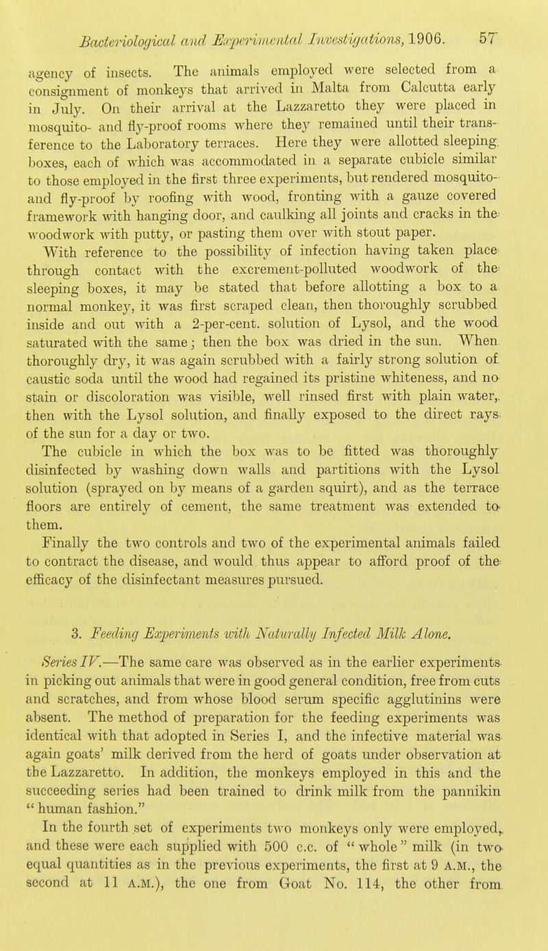 agency of insects. The animals employed were selected from a consignment of monkeys that arrived in Malta from Calcutta early in July. On their arrival at the Lazzaretto they were placed in mosquito- and fiy-proof rooms where they remained until their trans- ference to the Laboratory terraces. Here they were allotted sleeping, boxes, each of which was accommodated in a separate cubicle similar to those employed in the first three experiments, but rendered mosquito- aud fly-proof by roofing with wood, fronting with a gauze covered framework with hanging door, and caulking all joints and cracks in the^ woodwork with putty, or pasting them over with stout paper. With reference to the possibiKty of infection having taken place through contact with the excrement-polluted woodwork of the sleeping boxes, it may be stated that before allotting a box to a normal monkey, it was first scraped clean, then thoroughly scrubbed inside and out with a 2-per-cent. solution of Lysol, and the wood saturated with the same; then the box was dried in the sun. When thoroughly dry, it M^as again scrubbed with a fairly strong solution o£ caustic soda until the wood had regained its pristine whiteness, and no stain or discoloration was visible, well rinsed first with plain water,, then with the Lysol solution, and finally exposed to the direct rays, of the sun for a day or two. The cubicle in which the box was to be fitted was thoroughly disinfected by washing down walls and partitions with the Lysol solution (sprayed on by means of a garden squirt), and as the terrace floors are entirely of cement, the same treatment was extended to- them. Finally the two controls and two of the experimental animals failed to contract the disease, and would thus appear to afford proof of the- efficacy of the disinfectant measures pursued. 3. Feeding Experiments with Naturally Infected Milk Alone. Series IV.—The same care was observed as in the earlier experiments- in picking out animals that were in good general condition, free from cuts and scratches, and from whose blood serum specific agglutinins were absent. The method of preparation for the feeding experiments was identical with that adopted in Series I, and the infective material was- again goats' milk derived from the herd of goats under observation at the Lazzaretto. In addition, the monkeys employed in this and the succeeding series had been trained to drink milk from the pannikin  human fashion. In the fourth set of experiments two monkeys only were employed,, and these were each supplied with 500 c.c. of  whole  milk (in two- equal quantities as in the previous experiments, the first at 9 A.M., the second at 11 a.m.), the one from Goat No. 114, the other from