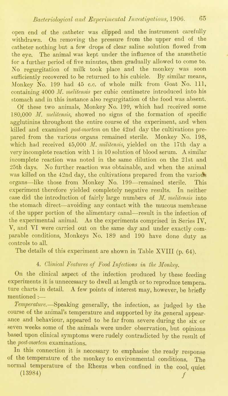 open end of the catheter was clipped and the instrument carefully withdrawn. On removing the pressure from the upper end of the catheter nothing but a few drops of clear saline solution flowed from the eye. The animal was kept under the influence of the anaesthetic for a further period of five minutes, then gradually allowed to come to. ^sTo regurgitation of milk took place and the monkey was soon suflficiently recovered to be returned to his cubicle. By similar means, Monkey No. 199 had 45 c.c. of whole milk from Goat No. Ill, containing 4000 M. inelitensis per cubic centimetre introduced into his stomach and in this instance also regurgitation of the food was absent. Of these two animals, Monkey No. 199, which had received some 180,000 31. melitensis, showed no signs of the formation of specific agglutinins throughout the entire course of the experiment, and when killed and examined post-mortem on the 42nd day the cultivations pre- pared from the various organs remained sterile. Monkey No. 198, which had received 45,000 M. militensis, yielded on the 17th day a very incomplete reaction with 1 in 10 solution of blood serum. A similar incomplete reaction was noted in the same dilution on the 21st and 25 th days. No further reaction was obtainable, and when the animal was killed on the 42nd day, the cultivations prepared from the varioiJis organs—like those from Monkey No. 199—remained sterile. This experiment therefore yielded completely negative results. In neither case did the introduction of fairly large numbers of M. melitensis into the stomach direct—avoiding any contact with the mucous membrane of the upper portion of the alimentary canal—result in the infection of the experimental animal. As the experiments comprised in Series IV, V, and VI were carried out on the same day and under exactly com- parable conditions. Monkeys No. 189 and 190 have done duty as controls to all. The details of this experiment are shown in Table XVIII (p. 64). 4. Clinical Features of Food Infections in the Monkey. On the clinical aspect of the infection produced by these feeding experiments it is unnecessary to dwell at length or to reproduce tempera, ture charts in detail. A few points of interest may, however, be briefly mentioned:— Tevrperature.—Speaking generally, the infection, as judged by the course of the animal's temperature and supported by its general appear- ance and behaviour, appeared to be far from severe during the six or seven weeks some of the animals were under observation, but opinions based upon clinical symptoms were rudely contradicted by the result of the post-mortem examinations. In this connection it is necessary to emphasise the ready response of the temperature of the monkey to environmental conditions. The normal temperature of the Rhesus when confined in the cool, quiet (13984) /