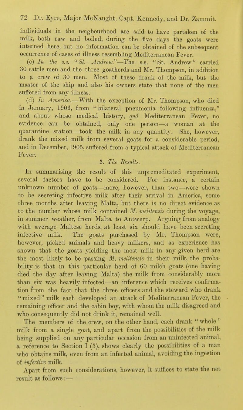 individuals in the neigbourhood are said to have partaken of the milk, both raw and Ijoiled, during the five days the goats were interned here, but no information can be obtained of the subsequent occurrence of cases of illness resembling Mediterranean Fever. (c) In the s.s. St. Andrew.—The s.s. St. Andrew carried 30 cattle men and the three goatherds and Mr. Thompson, in addition to a crew of 30 men. Most of these drank of the milk, but the master of the ship and also his owners state that none of the men suffered from any illness. (d) In America.—With the exception of Mr. Thompson, who died in January, 1906, from bilateral pneumonia following influenza, and about whose medical history, qiid Mediterranean Fever, no evidence can be obtained, only one person—a woman at the quarantine station—took the milk in any quantitj*. She, however, drank the mixed milk from several goats for a considerable period, and in December, 1905, suffered from a typical attack of Mediterranean Fever. 3. The Results. In summarising the result of this unpremeditated experiment, several factors have to be considered. For instance, a certain unknown number of goats—more, however, than two—were shown to be secreting infective milk after their arrival in America, some three months after leaving Malta, but there is no direct evidence as to the number whose milk contained M. melitensis during the voyage, in summer weather, from Malta to Antwerp. Arguing from analogy with average Maltese herds, at least six should have been secreting infective milk. The goats purchased by Mr. Thompson were, however, picked animals and heavy milkers, and as experience has shown that the goats yielding the most milk in awy given herd are the most likely to be passing M. melitensis in their milk, the proba- bility is that in this particular herd of 60 milch goats (one having died the day after leaving Malta) the milk from considerably more than six was heavily infected—an inference which receives confirma- tion from the fact that the three officers and the steward who drank mixed milk each developed an attack of Mediterranean Fever, the remaining officer and the cabin boy, with whom the milk disagreed and who consequently did not drink it, remained well. The members of the crew, on the other hand, each drank  whole  milk from a single goat, and apart from the possibilities of the milk being supplied on any particular occasion from an uninfected animal, a reference to Section I (3), shows clearly the possibilities of a man who obtains milk, even from an infected animal, avoiding the ingestion of infective milk. Apart from such considerations, however, it suffices to state the net result as follows :—