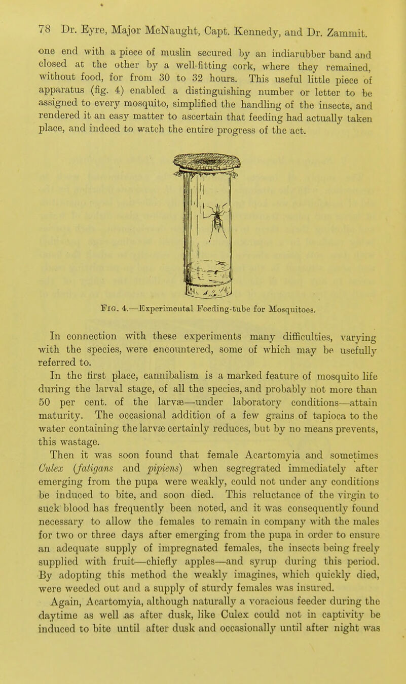 * 78 Dr. Eyre, Major McNaught, Capt. Kennedy, and Dr. Zammit. one end with a piece of mnslin secured by an indiarubber band and closed at the other by a well-fitting cork, where they remained, without food, for from 30 to 32 hours. This useful little piece of apparatus (fig. 4) enabled a distinguishing number or letter to be assigned to eA'-ery mosquito, simplified the handling of the insects, and rendered it an easy matter to ascertain that feeding had actually taken place, and indeed to watch the entire progress of the act. Fig. 4.—Esperimental Feeding-tube for Mosq^uitoes. In connection with these experiments many difficulties, varying with the species, were encountered, some of which may be usefully referred to. In the first place, cannibalism is a marked feature of mosquito life during the larval stage, of all the species, and probably not more than 50 per cent, of the larvae—under laboratory conditions—attain maturity. The occasional addition of a few grains of tapioca to the water containing the larvae certainly reduces, but by no means prevents, this wastage. Then it was soon found that female Acartomyia and sometimes Culex (Jatigans and pipiens) when segregrated immediately after emerging from the pupa were weakly, could not under any conditions be induced to bite, and soon died. This reluctance of the virgin to suck blood has frequently been noted, and it was consequently found necessary to allow the females to remain in company with the males for two or three days after emerging from the pupa in order to ensure an adequate supply of impregnated females, the insects being freely supplied with fruit—chiefly apples—and syrup during this period. By adopting this method the weakly imagines, which quickl}^ died, were weeded out and a supply of sturdy females was insured. Again, Acartomyia, although naturally a voracious feeder during the daytime as well as after dusk, like Culex could not in captivity be induced to bite until after dusk and occasionally until after night was