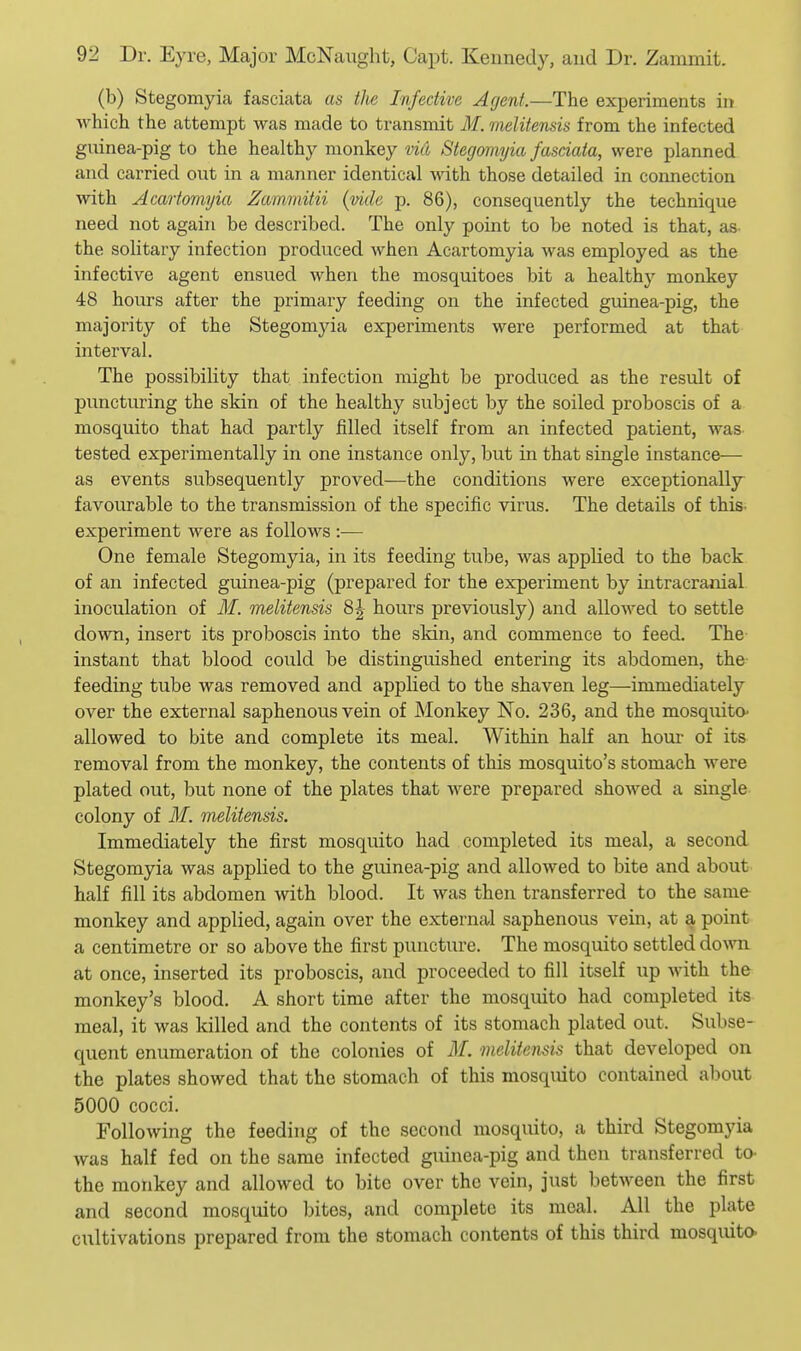 (b) Stegomyia fasciata as the Infective Agent.—The experiments in Avhich the attempt was made to transmit i¥. melitenm from the infected gninea-pig to the healthy monkey viil Stegomyia fasdata, were planned and carried out in a manner identical -with those detailed in connection with Acartomyia Zammitii (mile p. 86), consequently the technique need not again be described. The only point to be noted is that, as the solitary infection produced when Acartomyia was employed as the infective agent ensued when the mosquitoes bit a healthy monkey 48 hours after the primary feeding on the infected guinea-pig, the majority of the Stegomjda experiments were performed at that interval. The possibility that infection might be produced as the result of puncturing the skin of the healthy subject by the soiled proboscis of a mosquito that had partly filled itself from an infected patient, was. tested experimentally in one instance only, but in that single instance— as events subsequently proved—the conditions were exceptionally- favourable to the transmission of the specific virus. The details of this, experiment were as follows :— One female Stegomyia, in its feeding tube, was applied to the back of an infected guinea-pig (prepared for the experiment by intracranial inoculation of M. melitensis 8^ hours previously) and allowed to settle down, insert its proboscis into the skin, and commence to feed. The- instant that blood could be distinguished entering its abdomen, the- feeding tube was removed and applied to the shaven leg—immediately over the external saphenous vein of Monkey No. 236, and the mosquito- allowed to bite and complete its meal. Within half an hour of its removal from the monkey, the contents of this mosquito's stomach were plated out, but none of the plates that were prepared showed a single- colony of M. melitensis. Immediately the first mosquito had completed its meal, a second. Stegomyia was applied to the guinea-pig and allowed to bite and about half fill its abdomen with blood. It was then transferred to the same monkey and applied, again over the external saphenous vein, at a point a centimetre or so above the first puncture. The mosquito settled do\m at once, inserted its proboscis, and proceeded to fill itself up with the monkey's blood. A short time after the mosquito had completed its meal, it was killed and the contents of its stomach plated out. Subse- quent enumeration of the colonies of M. ■melitensis that developed on the plates showed that the stomach of this mosquito contained about 5000 cocci. Following the feeding of the second mosquito, a third Stegomyia was half fed on the same infected guinea-pig and then transferred to- the monkey and allowed to bite over the vein, just between the first and second mosquito bites, and complete its meal. All the plate cultivations prepared from the stomach contents of this third mosquito-