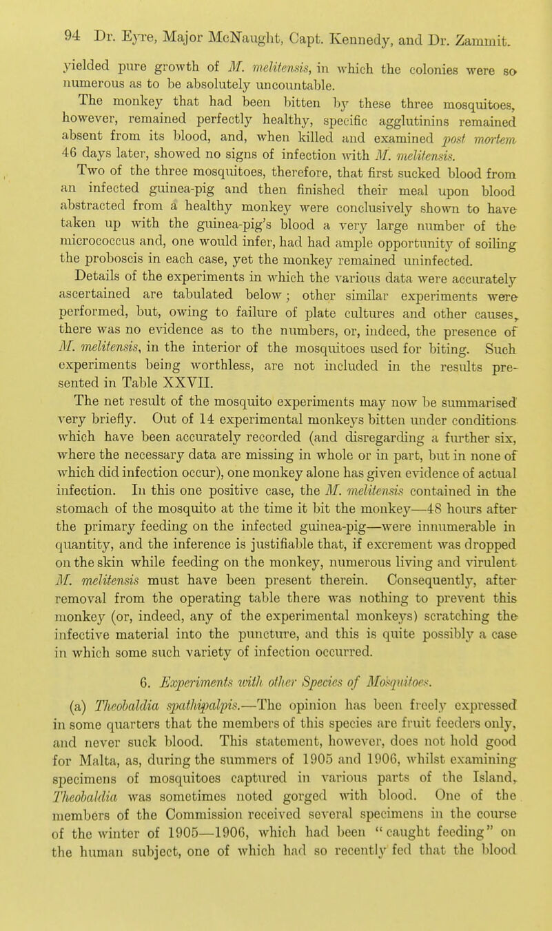 yielded pure growth of M. melitends, in which the colonies were so numerous as to be absolutely uncountable. The monkey that had been bitten l)y these three mosquitoes, however, remained perfectly healthy, specific agglutinins remained absent from its blood, and, when killed and examined post mortem 46 days later, showed no signs of infection ^vith. M. melifensis. Two of the three mosquitoes, therefore, that first sucked blood from an infected guinea-pig and then finished their meal upon blood abstracted from a healthy monkey were conclusively shown to have taken up with the guinea-pig's blood a very large number of the- micrococcus and, one would infer, had had ample opportunity of soiling the proboscis in each case, yet the monkey remained uninfected. Details of the experiments in which, the various data were accurately ascertained are tabulated below; other similar experiments were performed, but, owing to failure of plate cultures and other causes,, there was no evidence as to the numbers, or, indeed, the presence of i¥. melifensis, in the interior of the mosquitoes used for biting. Such experiments being worthless, are not included in the results pre- sented in Table XXVII. The net result of the mosquito experiments may now be summarised very briefly. Out of 14 experimental monkeys bitten under conditions which have been accurately recorded (and disregarding a further six, where the necessary data are missing in whole or in part, but in none of which did infection occur), one monkey alone has given evidence of actual infection. In this one positive case, the M. melitensis contained in the stomach of the mosquito at the time it bit the monkey—48 hours after the primary feeding on the infected guinea-pig—w^ere innumerable in quantity, and the inference is justifiable that, if excrement was dropped on the skin while feeding on the monkey, numerous living and virulent il£ melitensis must have been present therein. Consequently, after removal from the operating table there w^as nothing to prevent this monkey (or, indeed, any of the experimental monke.ys) scratching the infective material into the puncture, and this is quite possibly a case in which some such variety of infection occurred. 6. Experiments mth other Species of Mosquitoes. (a) Theobalclia spathipal'pis.—The opinion has been freely expressed in some quarters that the members of this species are fruit feeders only, and never suck blood. This statement, however, does not hold good for Malta, as, during the summers of 1905 and 1906, whilst examining specimens of mosquitoes captured in various parts of the Island,. ThcobaUUa was sometimes noted gorged with blood. One of the members of the Commission received several specimens in the course of the winter of 1905—1906, which had been caught feeding on the human subject, one of which had so recently fed that the blood