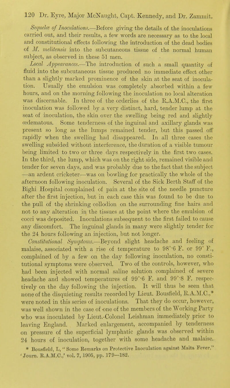 Sequela' of Inoculations.—Before giving the details of the inoculations carried out, and their results, a few words are necessary as to the local and constitutional effects following the introduction of the dead bodies of M. melitensis into the subcutaneous tissue of the normal human subject, as observed in these 51 men. Local Appearances.—The introduction of such a small quantity of fluid into the subcutaneous tissue produced no immediate effect other than a slightly marked prominence of the skin at the seat of inocula- tion. Usually the emulsion was completely absorbed within a few hours, and on the morning following the inoculation no local alteration was discernable. In three of the orderlies of the R.A.M.C, the first inoculation was followed by a very distinct, hard, tender lump at the seat of inoculation, the skin over the swelling being red and slightly oedematous. Some tenderness of the inguinal and axillary glands was present so long as the lumps remained tender, but this passed off rapidly when the swelling had disappeared. In all three cases the swelling subsided without interference, the duration of a ^asible tumour being limited to two or three days respectively in the first two cases. In the third, the lump, which was on the right side, remained visible and tender for seven days, and was probably clue to the fact that the subject —an ardent cricketer—was on bowling for practically the whole of the iifternoon following inoculation. Several of the Sick Berth Staff of the Bighi Hospital complained of pain at the site of the needle puncture after the first injection, but in each case this was found to be due to the pull of th^ shrinking collodion on the surrounding fine hairs and not to any alteration in the tissues at the point w'here the emulsion of cocci was deposited. Inoculations subsequent to the first failed to cause any discomfort. The inguinal glands in many were slightly tender for the 24 hours following an injection, but not longer. Constitutional Symptoms.—Beyond slight headache and feeling of malaise, associated with a rise of temperature to 98°'6 F. or 99° F., complained of by a few on the day following inoculation, no consti- tutional symptoms were observed. Two of the controls, however, who had been injected with normal saline solution complained of severe headache and showed temperatures of 99°-6 F. and 99°-8 F. respec- tively on the day following the injection. It will thus be seen that none of the disquieting results recorded by Lieut. Bousficld, E.A.M.C.,* were noted in this series of inoculations. That they do occur, however, was well shown in the case of one of the members of the Working Party who was inoculated by Lieut.-Colonel Leishman immediately prior to leaving England. Marked enlargement, accompanied by tenderness on pressure of the superficial lymphatic glands was observed within 24 hours of inoculation, together with some headache and malaise. * Bousfield, L,  Some Eemarks on Protective Inoculation against Malta Ferer, ' Journ. R.A.M.C.,' toI. 7, 1905, pp. 179—182.