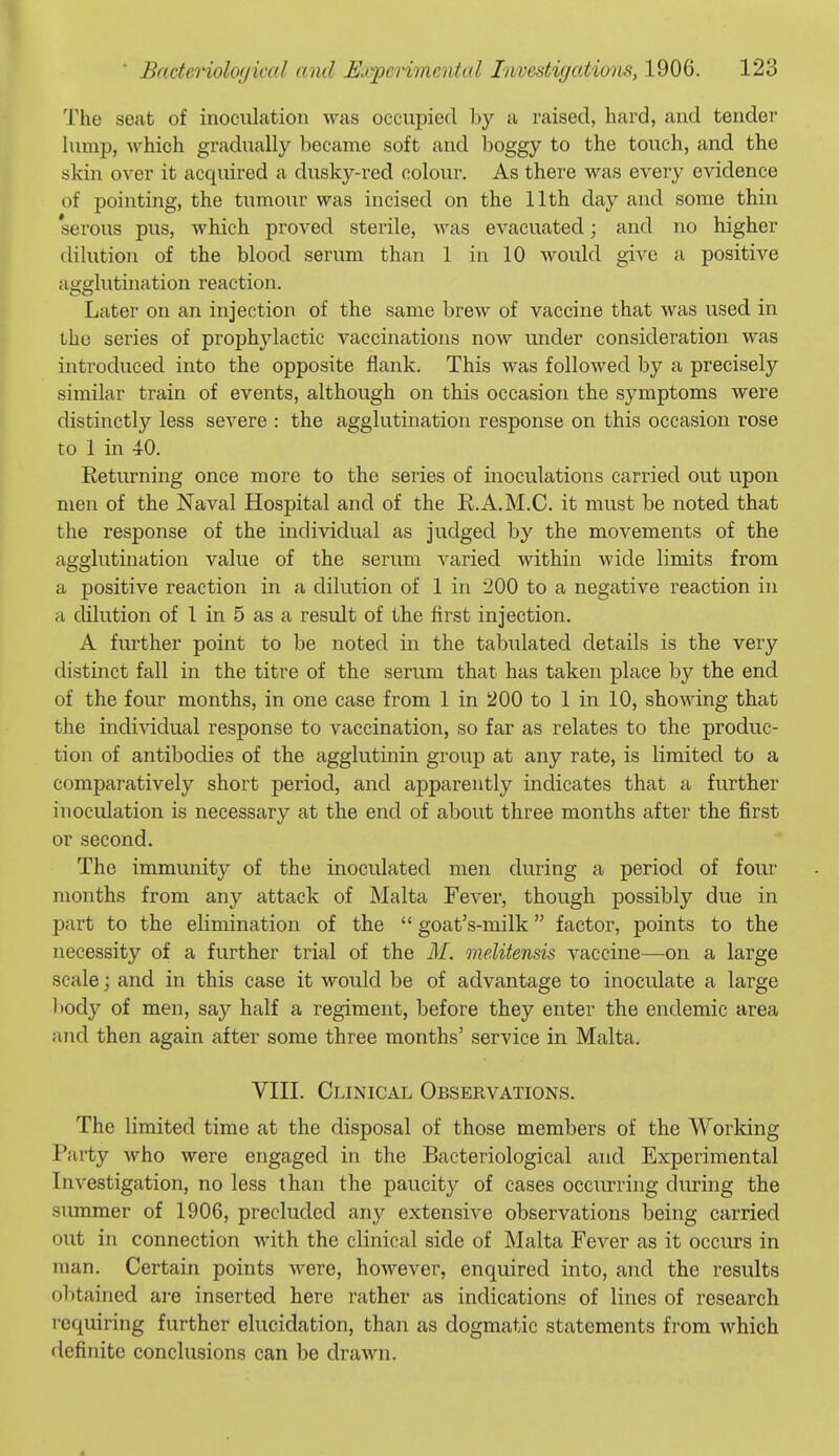 The seat of inoculation was occupied by a raised, hard, and tender hunp, which gradually became soft and boggy to the touch, and the skin over it acquired a dusky-red colour. As there was every evidence of pointing, the tumour was incised on the 11th day and some thin 'serous pus, which proved sterile, was evacuated; and no higher dilution of the blood serum thaii 1 in 10 would give a positive agghitination reaction. Later on an injection of the same brew of vaccine that was used in the scries of prophylactic vaccinations now under consideration was introduced into the opposite flank. This was followed by a precisely similar train of events, although on this occasion the symptoms were distinctly less severe : the agglutination response on this occasion rose to 1 in 10. Returning once more to the series of inoculations carried out upon men of the Naval Hospital and of the R.A.M.C. it must be noted that the response of the individual as judged by the movements of the agglutination value of the serum varied within wide limits from a positive reaction in a dilution of 1 in 200 to a negative reaction in H dilution of 1 in 5 as a result of the first injection. A fiu-ther point to be noted in the tabulated details is the very distinct fall in the titre of the serum that has taken place by the end of the four months, in one case from 1 in 200 to 1 in 10, showing that the individual response to vaccination, so far as relates to the produc- tion of antibodies of the agglutinin group at any rate, is limited to a comparatively short period, and apparently indicates that a further inoculation is necessary at the end of about three months after the first or second. The immunity of the inoculated men during a period of four months from any attack of Malta Fever, though possibly due in part to the elimination of the goat's-milk factor, points to the necessity of a further trial of the M. onelitensis vaccine—on a large scale; and in this case it would be of advantage to inoculate a large l>ody of men, say half a regiment, before they enter the endemic area and then again after some three months' service in Malta. VIII. Clinical Observations. The limited time at the disposal of those members of the Worldng Party who were engaged in the Bacteriological and Experimental Investigation, no less than the paucity of cases occiirring cluring the summer of 1906, precluded any extensive observations being carried out in connection with the clinical side of Malta Fever as it occurs in man. Certain points were, however, enquired into, and the results obtained are inserted here rather as indications of lines of research requiring further elucidation, than as dogmatic statements from which definite conclusions can be drawn.
