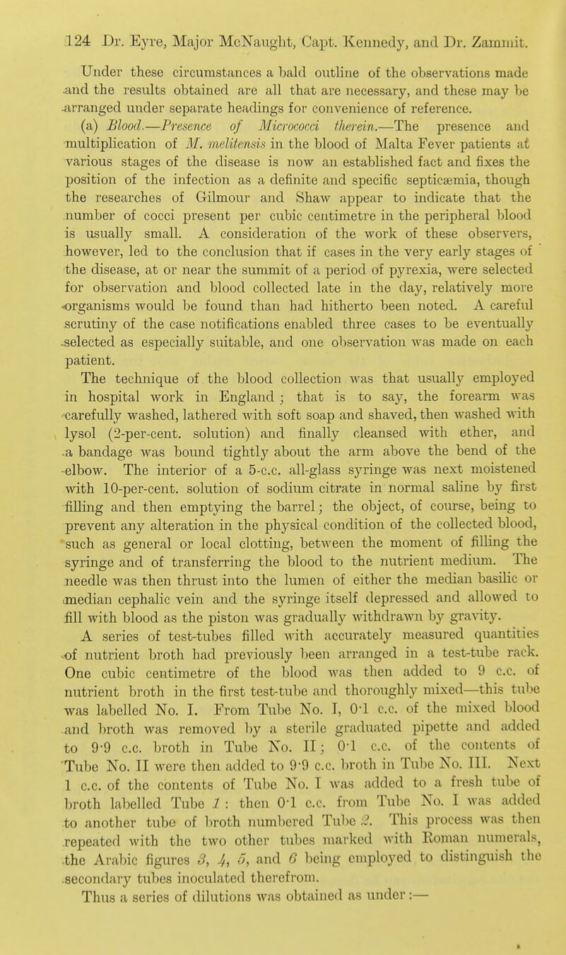 Under these circumstances a ha\d outline of the observations made and the results obtained are all that are necessary, and these may be ^xrranged under separate headings for convenience of reference. (a) Blood.—Presence of Micrococci therein.—The presence and multiplication of M. melitensis in the blood of Malta Fever patients at various stages of the disease is now an established fact and fixes the position of the infection as a definite and specific septicaemia, though the researches of Gilmour and Shaw appear to indicate that the number of cocci present per cubic centimetre in the peripheral blood is usually small. A consideration of the work of these observers, however, led to the conclusion that if cases in the very early stages of the disease, at or near the summit of a j)eriod of pyrexia, were selected for observation and blood collected late in the day, relatively more organisms would be found than had hitherto been noted. A careful scrutiny of the case notifications enabled three cases to be eventually -selected as especially suitable, and one observation was made on each patient. The technique of the blood collection was that usually employed in hospital work in England ; that is to say, the forearm was -carefully washed, lathered with soft soap and shaved, then washed with lysol (2-per-cent. solution) and finally cleansed with ether, and -a bandage was bound tightly about the arm above the bend of the -elbow. The interior of a 5-c.c. all-glass syringe was next moistened with 10-per-cent. solution of sodium citrate in normal saline by first filling and then emptying the barrel; the object, of course, being to prevent any alteration in the physical condition of the collected blood, such as general or local clotting, between the moment of filling the syringe and of transferring the blood to the nutrient medium. The needle was then thrust into the lumen of either the median basilic or median cephalic vein and the syringe itself depressed and allowed to fill with blood as the piston was gradually withdrawn by gravity. A series of test-tubes filled with accurately measured quantities of nutrient broth had previously been arranged in a test-tube rack. One cubic centimetre of the blood was then added to 9 c.c. of nutrient broth in the first test-tube and thoroughly mixed—this tube was labelled No. I. From Tube No. I, 0-1 c.c. of the mixed blood and broth was removed by a sterile graduated pipette and added to 9-9 c.c. broth in Tube No. II; 0-1 c.c. of the contents of Tube No. II were then added to 9-9 c.c. l)roth in Tube No. III. Next 1 c.c. of the contents of Tube No. I was added to a fresh tube of In-oth labelled Tube 1 : then O! c.c. from Tube No. I was added .to another tube of broth numliered Tulie This process was then repeated with the two other tTil)es marked Avith Koman numerals, .the Aral)ic figures 3, 4, 5, and 6 being employed to distinguish the .secondary tubes inoculated therefrom. Thus a series of dilutions was obtained as under:—