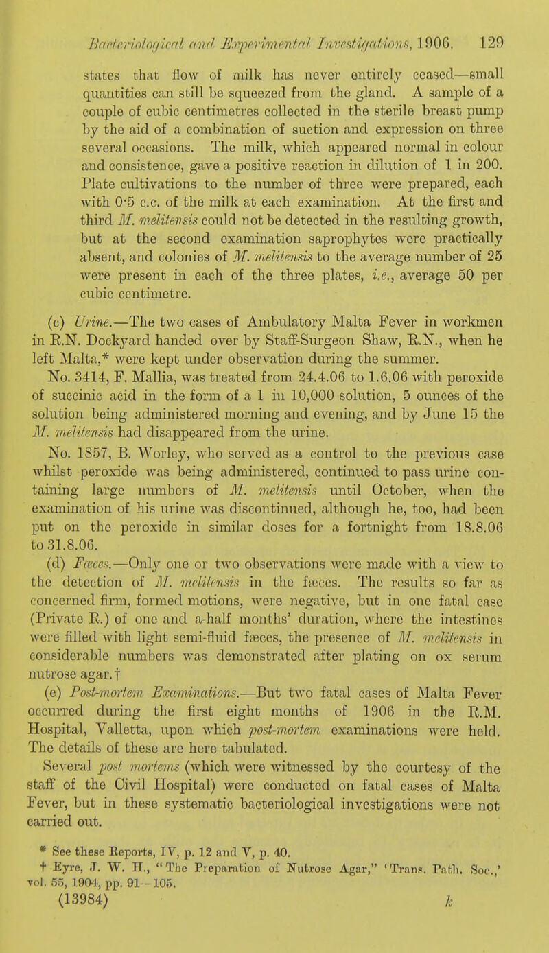 states that flow of milk has never entirely ceased—small quantities can still be squeezed from the gland, A sample of a couple of cubic centimetres collected in the sterile breast pump by the aid of a combination of suction and expression on three several occasions. The milk, which appeared normal in colour and consistence, gave a positive reaction in dilution of 1 in 200. Plate cultivations to the number of three were prepared, each with 0-5 c.c. of the milk at each examination. At the first and third M. nielitensis could not be detected in the resulting growth, but at the second examination saprophytes were practically absent, and colonies of M. melitensis to the average number of 25 were present in each of the three plates, i.e., average 50 per cubic centimetre. (c) Urine.—The two cases of Ambulatory Malta Fever in workmen in E.N. Dockyard handed over by Staff-Surgeon Shaw, KN., when he left Malta,* were kept under observation during the summer. No. 3414, F. Mallia, was treated from 24.4.06 to 1.6.06 with peroxide of succinic acid in the form of a 1 in 10,000 solution, 5 ounces of the solution being administered morning and evening, and by June 15 the M. meliienm had disappeared from the urine. No. 1857, B. Worley, who served as a control to the previous case whilst peroxide was being administered, continued to pass urine con- taining large numbers of M. melitensis until October, when the examination of his urine was discontinued, although he, too, had been put on the peroxide in similar doses for a fortnight from 18.8.06 to 31.8.06. (d) Fa'ccs.—Only one or tAvo observations were made with a view to the detection of M. melitensis in the fnaces. The results so far as concerned firm, formed motions, were negative, but in one fatal case (Private R.) of one and a-half months' duration, where the intestines were filled with light semi-fluid fceces, the presence of M. melitensis in considerable numbers was demonstrated after plating on ox serum nutrose agar, f (e) Post-maiiein Examinations.—But two fatal cases of Malta Fever occurred during the first eight months of 1906 in the E.M. Hospital, Valletta, upon which jjost-mmiem examinations Avere held. The details of these are here tabulated. Several post mmiems (which were witnessed by the courtesy of the staff of the Civil Hospital) were conducted on fatal cases of Malta Fever, but in these systematic bacteriological investigations were not carried out. * See these Eeports, IV, p. 12 and V, p. 40. t Eyre, J. W. H., The Preparation of Nutrose Agar, 'Trans. Path. Soc.,' Tol. 55, 190-i, pp. 91- 105. (13984) ]c