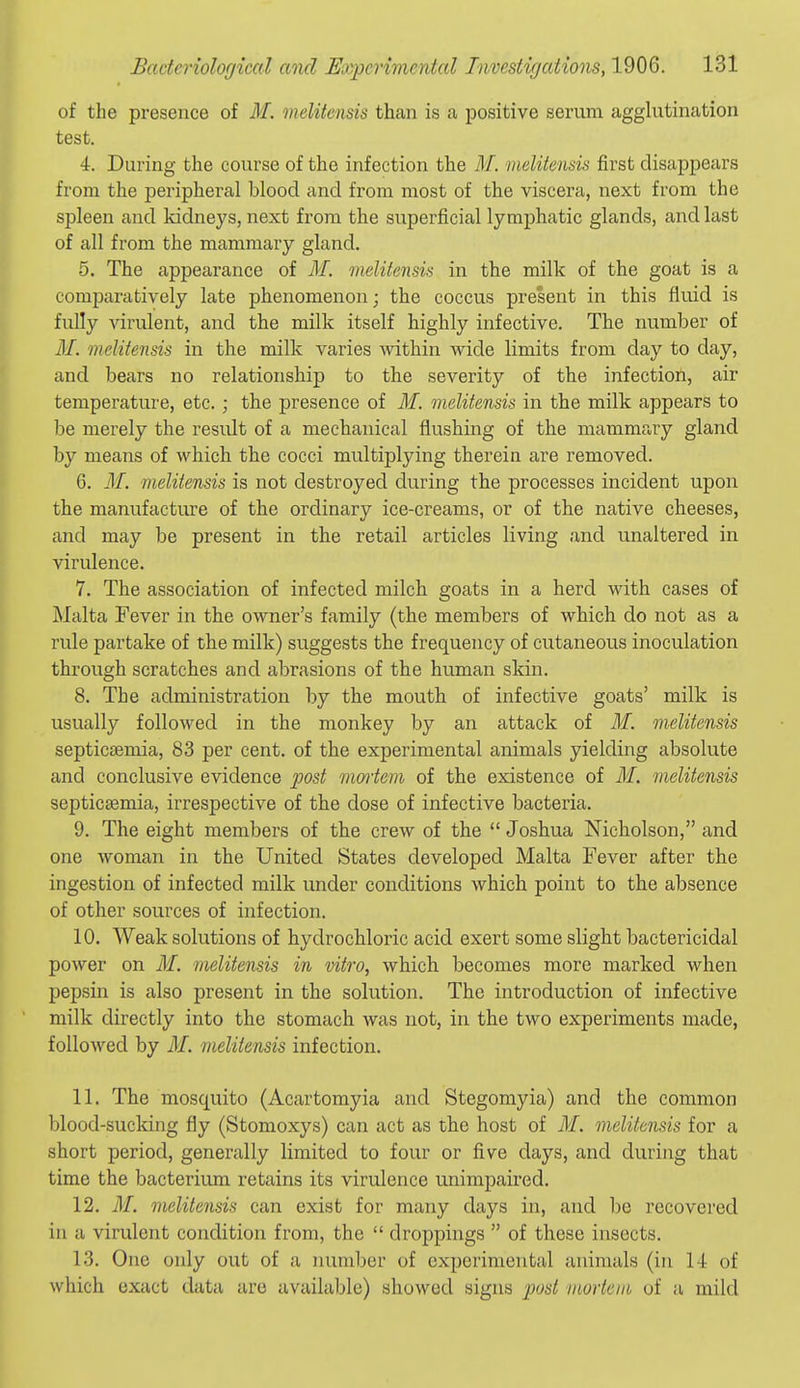 of the presence of M. melitensis than is a positive serum agglutination test. 4. During the course of the infection the M. melitensis first disappears from the peripheral blood and from most of the viscera, next from the spleen and kidneys, next from the superficial lymphatic glands, and last of all from the mammary gland. 5. The appearance of M. melitensis in the milk of the goat is a comparatively late phenomenon; the coccus present in this fluid is fully virulent, and the milk itself highly infective. The number of M. melitensis in the milk varies Avithin wide limits from day to day, and bears no relationship to the severity of the infection, air temperature, etc.; the presence of M. melitensis in the milk appears to be merely the result of a mechanical flushing of the mammary gland by means of which the cocci multiplying therein are removed. 6. M. melitensis is not destroyed during the processes incident upon the manufacture of the ordinary ice-creams, or of the native cheeses, and may be present in the retail articles living and unaltered in virulence. 7. The association of infected milch goats in a herd with cases of Malta Fever in the owner's family (the members of which do not as a rule partake of the milk) suggests the frequency of cutaneous inoculation through scratches and abrasions of the human skin. 8. The administration by the mouth of infective goats' milk is usually followed in the monkey by an attack of M. melitensis septicaemia, 83 per cent, of the experimental animals yielding absolute and conclusive evidence post mortem of the existence of M. melitensis septicaemia, irrespective of the dose of infective bacteria. 9. The eight members of the crew of the  Joshua Nicholson, and one woman in the United States developed Malta Fever after the ingestion of infected milk under conditions which point to the absence of other sources of infection. 10. Weak solutions of hydrochloric acid exert some slight bactericidal power on M. melitensis in vitro, which becomes more marked when pepsin is also present in the solution. The introduction of infective milk directly into the stomach was not, in the two experiments made, followed by M. melitensis infection. 11. The mosquito (Acartomyia and Stegomyia) and the common blood-sucldng fly (Stomoxys) can act as the host of M. melitensis for a short period, generally limited to four or five days, and during that time the bacterium retains its virulence unimpaired. 12. M. melitensis can exist for many days in, and be recovered in a virulent condition from, the  droppings  of these insects. 13. One only out of a luimber of experimental animals (in 14 of which exact data are available) showed signs 'post morteiit, of a mild