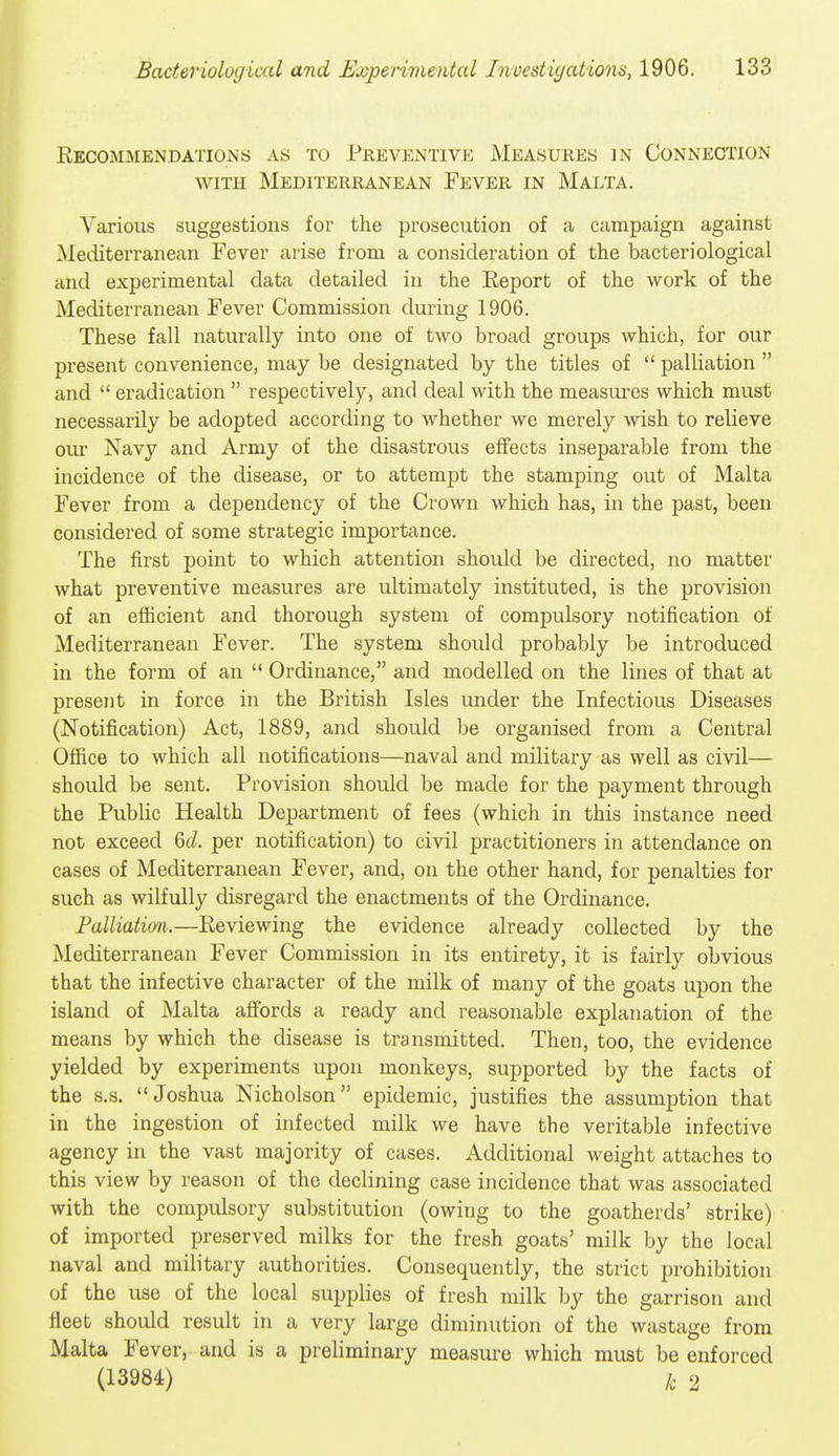 Eecommendations as to Preventive Measures in Connection WITH Mediterranean Fever in Malta. Various suggestions for the prosecution of a campaign against Mediterranean Fever arise from a consideration of the bacteriological and experimental data detailed in the Report of the work of the Mediterranean Fever Commission during 1906. These fall naturally into one of two broad groups which, for our present convenience, may be designated by the titles of  palliation  and  eradication  respectively, and deal with the measures which must necessarily be adopted according to whether we merely wish to relieve our Navy and Army of the disastrous effects inseparable from the incidence of the disease, or to attem^^t the stamping out of Malta Fever from a dependency of the Crown which has, in the past, been considered of some strategic importance. The first point to which attention should be directed, no matter what preventive measures are ultimately instituted, is the provision of an efficient and thorough system of compulsory notification of Mediterranean Fever. The system should probably be introduced in the form of an  Ordinance, and modelled on the lines of that at present in force in the British Isles under the Infectious Diseases (Notification) Act, 1889, and should be organised from a Central Office to which all notifications—naval and military as well as civil— should be sent. Provision should be made for the payment through the Public Health Department of fees (which in this instance need not exceed 6c/. per notification) to civil practitioners in attendance on cases of Mediterranean Fever, and, on the other hand, for penalties for such as wilfully disregard the enactments of the Ordinance. Palliation.—Reviewing the evidence already collected by the Mediterranean Fever Commission in its entirety, it is fairly obvious that the infective character of the milk of many of the goats upon the island of Malta affords a ready and reasonable explanation of the means by which the disease is transmitted. Then, too, the evidence yielded by experiments upon monkeys, supported by the facts of the s.s. Joshua Nicholson epidemic, justifies the assumption that in the ingestion of infected milk we have the veritable infective agency in the vast majority of cases. Additional weight attaches to this view by reason of the declining case incidence that was associated with the compulsory substitution (owing to the goatherds' strike) of imported preserved milks for the fresh goats' milk by the local naval and military authorities. Consequently, the strict prohibition of the use of the local supplies of fresh milk by the garrison and fleet should result in a very large diminution of the wastage from Malta Fever, and is a preliminary measure which must be enforced (13984) t 2