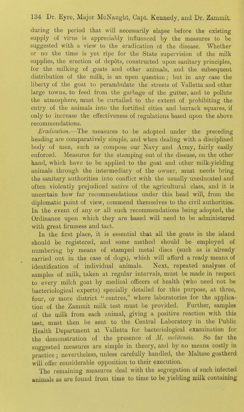during the period that will necessarily elapse before the existing supply of virus is appreciuljly influenced by the measures to be suggested with a view to the eradication of the disease. Whether or no the time is yet ripe for the State supervision of the milk supplies, the erection of dep6ts, constructed upon sanitary principles, for the milking of goats and other animals, and the subsequent distribution of the milk, is an open question; but in any case the liberty of the goat to perambulate the streets of Valletta and other large towns, to feed from the garbage of the gutter, and to pollute the atmosphere, must be curtailed to the extent of prohibiting the entry of the animals into the fortified cities and barrack squares, if only to increase the effectiveness of regulations based upon the above recommendations. Eradication.—The measures to be adopted under the preceding heading are comparatively simple, and when dealing with a disciplined body of men, such as compose our Navy and Army, fairly easily enforced. Measures for the stamping out of the disease, on the other hand, which have to be applied to the goat and other milk-yielding animals through the intermediary of the owner, must needs bring the sanitary authorities into conflict with the usually uneducated and often violently prejudiced native of the agricultural class, and it is uncertain how far recommendations under this head will, from the diplomatic point of view, commend themselves to the civil authorities. In the event of any or all such recommendations being adopted, the Ordinance upon which they are based will need to be administered with great firmness and tact. In the first place, it is essential that all the goats in the island should be registered, and some method should be employed of numbering by means of stamped metal discs (such as is already carried out in the case of dogs), which Avill afford a ready means of identification of individual animals. Next, repeated analyses of samples of milk, taken at regular intervals, must be made in respect to every milch goat by medical ofiicers of health (who need not be bacteriological experts) specially detailed for this purpose, at three, four, or more district centres, where laboratories for the applica- tion of the Zammit milk test must be provided. Further, samples of the milk from each animal, giving a positive reaction with this test, must then be sent to the Central Laboratory in the Public Health Department at Valletta for bacteriological examination for the demonstration of the presence of M. inLditcnsis. 80 far the suggested measures are simple in theory, and by no means costly in practice; nevertheless, unless carefully handled, the Maltese goatherd will ofler considerable opposition to their execution. The remaining measures deal with the segregation of such infected animals as are found from time to time to be yielding milk containing