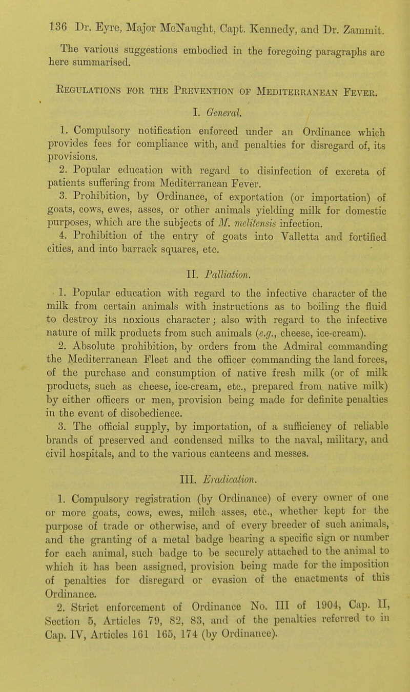 The various suggestions embodied in the foregoing paragraphs are here summarised. Regulations for the Prevention of Mediterranean Fever. I. General. 1. Compulsory notification enforced under an Ordinance which provides fees for compliance with, and penalties for disregard of, its provisions. 2. Popular education with regard to disinfection of excreta of patients suffering from Mediterranean Fever. 3. Prohibition, by Ordinance, of exportation (or importation) of goats, cows, ewes, asses, or other animals yielding milk for domestic purposes, which are the subjects of M. melitensis infection. 4. Prohibition of the entry of goats into Valletta and fortified cities, and into barrack squares, etc. II. Palliation. 1. Popular education with regard to the infective character of the milk from certain animals with instructions as to boiling the fluid to destroy its noxious character; also with regard to the infective nature of milk products from such animals (e.g., cheese, ice-cream). 2. Absolute prohibition, by orders from the Admiral commanding the Mediterranean Fleet and the ofiicer commanding the land forces, of the purchase and consumption of native fresh milk (or of milk products, such as cheese, ice-cream, etc., prepared from native milk) by either officers or men, provision being made for definite penalties in the event of disobedience. 3. The official supply, by importation, of a sufficiency of reliable brands of preserved and condensed milks to the naval, military, and civil hospitals, and to the various canteens and messes. III. Eradication. 1. Compulsory registration (by Ordinance) of every owner of one or more goats, cows, ewes, milch asses, etc., whether kei)t for the purpose of trade or otherwise, and of every breeder of such animals, and the granting of a metal badge bearing a specific sign or number for each animal, such badge to be securely attached to the animal to which it has been assigned, provision being made for the imposition of penalties for disregard or evasion of the enactments of this Ordinance. 2. Strict enforcement of Ordinance No. Ill of 1901, Cap. II, Section 5, Articles 79, 82, 83, and of the penalties referred to in Cap. IV, Articles 161 165, 174 (by Ordinance).