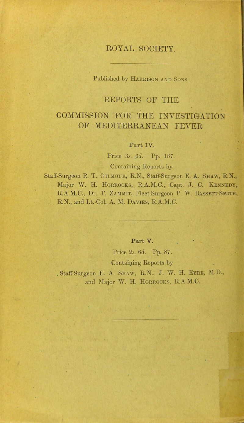 Published by Harrison and Sons. REPORTS OF THE COMMISSION FOR THE INVESTIGATION OF MEDITERRANEAN FEVER Part IV. Price 3s. jod. Pp. 187. Containing Reports by Staff-Surgeon E. T. Gilmour, R.N., Staff-Surgeon E. A. Shaw, R.N., Major W. H. Horrocks, R.A.M.C., Capt. J. C. Kennedy, R.A.M.C., Dr. T. Zammit, Fleet-Surgeon P. W. Bassett-Smith, R.N., and Lt.-Col. A. M. Davies, R.A.M.C. PartV. Price 2s. 6cJ. Pp. 87. Containing Reports by .Staff-Surgeon E. A. Shaw, R.N., J. W. H. Eyre, M.D., and Major W. H. Horrocks, R.A.M.C.