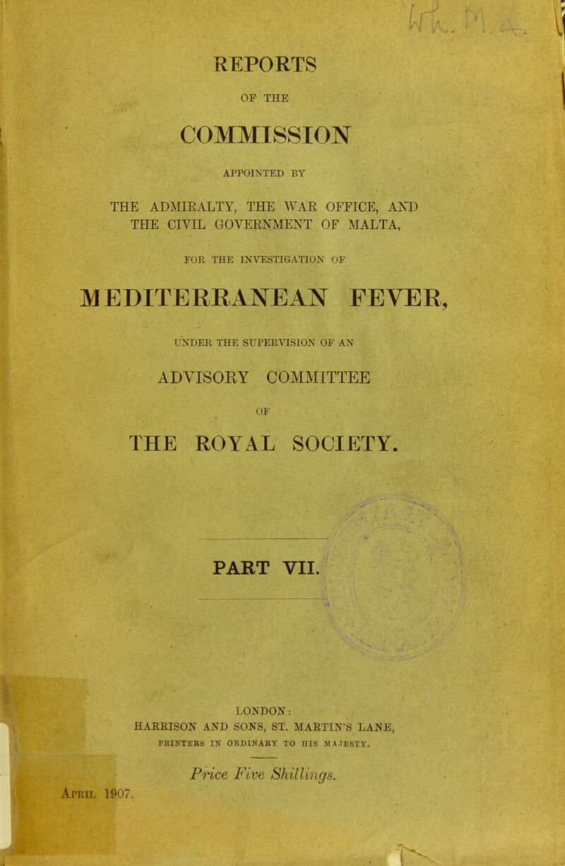 REPORTS OP THE COMMISSION APPOINTED BY THE ADMIEALTY, THE WAR OFFICE, AND THE CIVIL GOVERNMENT OF MALTA, FOR THE INVESTIGATION OF MEDITERRANEAN FEVER, UNDER THE SUPERVISION OF AN ADVISOEY COMMITTEE ■ OF THE ROYAL SOCIETY. PART VII. pt;tt, 1P07. LONDON: HARBISON AND SONS, ST. MARTIN'S LANE, PBINTEBS IN OHDINABY TO HIS MAJESTY. PWce Five Shillings.