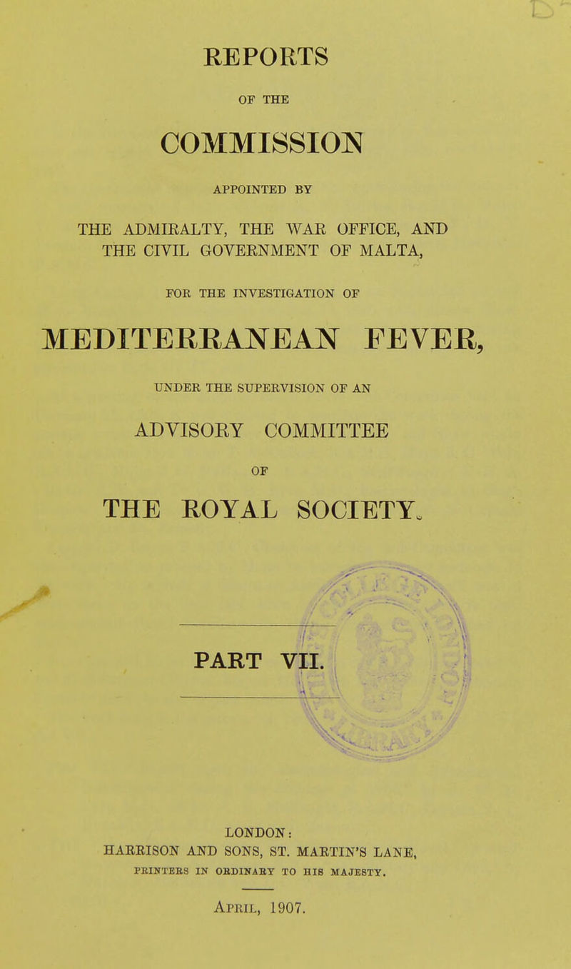 REPORTS OP THE COMMISSION APPOINTED BY THE ADMIEALTY, THE WAR OFFICE, AND THE CIVIL GOVERNMENT OF MALTA, FOR THE INVESTIGATION OF MEDITERRANEAJSr FEVER, UNDER THE SUPERVISION OF AN ADVISORY COMMITTEE OF THE ROYAL SOCIETY. PART VII. LONDON: HAEEISON AND SONS, ST. MARTIN'S LANE, PBINTEES IN OBDINAEY TO HIS MAJESTY. April, 1907.