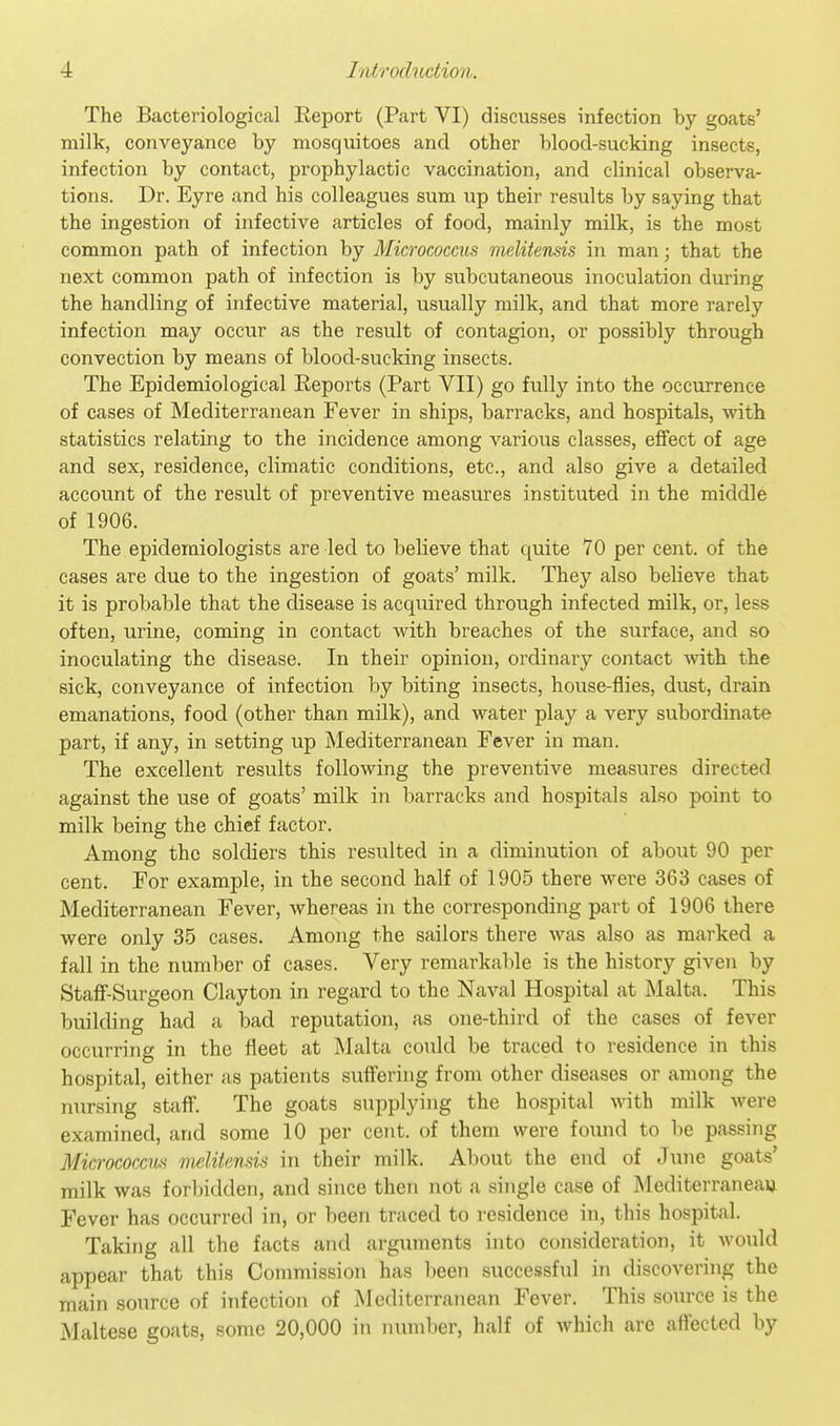 The Bacteriological Report (Part VI) discusses infection by goats' milk, conveyance by mosquitoes and other blood-sucking insects, infection by contact, prophylactic vaccination, and clinical observa- tions. Dr. Eyre and his colleagues sum up their results by saying that the ingestion of infective articles of food, mainly milk, is the most common path of infection by Micrococcus melitensis in man; that the next common path of infection is by subcutaneous inoculation during the handling of infective material, usually milk, and that more rarely infection may occur as the result of contagion, or possibly through convection by means of blood-sucking insects. The Epidemiological Eeports (Part VII) go fully into the occurrence of cases of Mediterranean Fever in ships, barracks, and hospitals, with statistics relating to the incidence among various classes, effect of age and sex, residence, climatic conditions, etc., and also give a detailed account of the result of preventive measures instituted in the middle of 1906. The epidemiologists are led to believe that quite 70 per cent, of the cases are due to the ingestion of goats' milk. They also believe that it is probable that the disease is acquired through infected milk, or, less often, urine, coming in contact with breaches of the surface, and so inoculating the disease. In their opinion, ordinary contact with the sick, conveyance of infection by biting insects, house-flies, dust, drain emanations, food (other than milk), and water play a very subordinate part, if any, in setting up Mediterranean Fever in man. The excellent results following the preventive measures directed against the use of goats' milk in barracks and hospitals also point to milk being the chief factor. Among the soldiers this resulted in a diminution of about 90 per cent. For example, in the second half of 1905 there were 363 cases of Mediterranean Fever, whereas in the corresponding part of 1906 there were only 35 cases. Among the sailors there was also as marked a fall in the number of cases. Very remarkable is the history given by Staff-Surgeon Clayton in regard to the Naval Hospital at Malta. This building had a bad reputation, as one-third of the cases of fever occurring in the fleet at Malta could be traced to residence in this hospital, either as patients suffering from other diseases or among the nursing staff. The goats supplying the hospital with milk were examined, and some 10 per cent, of them were found to lie passing Micrococci melitensis in their milk. About the end of June goats' milk was forbidden, and since then not a single case of Mediterraneau Fever has occurred in, or been traced to residence in, this hospital. Taking all the facts and arguments into consideration, it would appear that this Commission has been successful in discovering the main source of infection of Mediterranean Fever. This source is the Maltese goats, some 20,000 in number, half of which are affected by