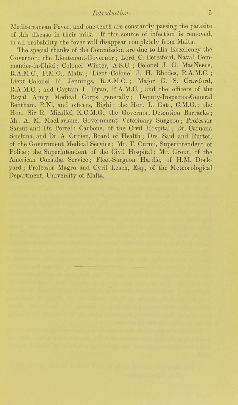 Mediterranean Fever, and one-tenth are constantly passing the parasite of this disease in their milk. If this source of infection is removed, in all probability the fever will disappear completely from Malta. The special thanks of the Commission are due to His Excellency the Governor; the Lieutenant-Governor; Lord.C. Beresford, Naval Com- mander-in-Chief ; Colonel Winter, A.S.C.; Colonel J. G. MacNeece, E.A.M.C., P.M.O., Malta; Lieut.-Colonel J. H. Ehodes, E.A.M.C.; Lieut.-Colonel E. Jennings, E.A.M.C. ; Major G. S. Crawford, E.A.M.C.; and Captain E. Eyan, E.A.M.C.; and the officers of the Eoyal Army Medical Corps generally; Deputy-Inspector-General Bentham, E.N., and officers, Bighi; the Hon. L. Gatt, C.M.G.; the Hon. Sir E. Micallef, K.C.M.G., the Governor, Detention Barracks ; Mr. A. M. MacFarlane, Government Veterinary Surgeon; Professor Samut and Dr. Portelli Carbone, of the Ci\'il Hospital; Dr. Caruana Scicluna, and Dr. A. Critien, Board of Health; Drs. Said and Eutter, of the Government Medical Service; Mr. T. Curmi, Superintendent of Police; the Superintendent of the Civil Hospital; Mr. Grout, of the American Consular Service; Fleet-Surgeon Hardie, of H.M. Dock- yard; Professor Magro and Cyril Leach, Esq., of the Meteorological Department, University of Malta.