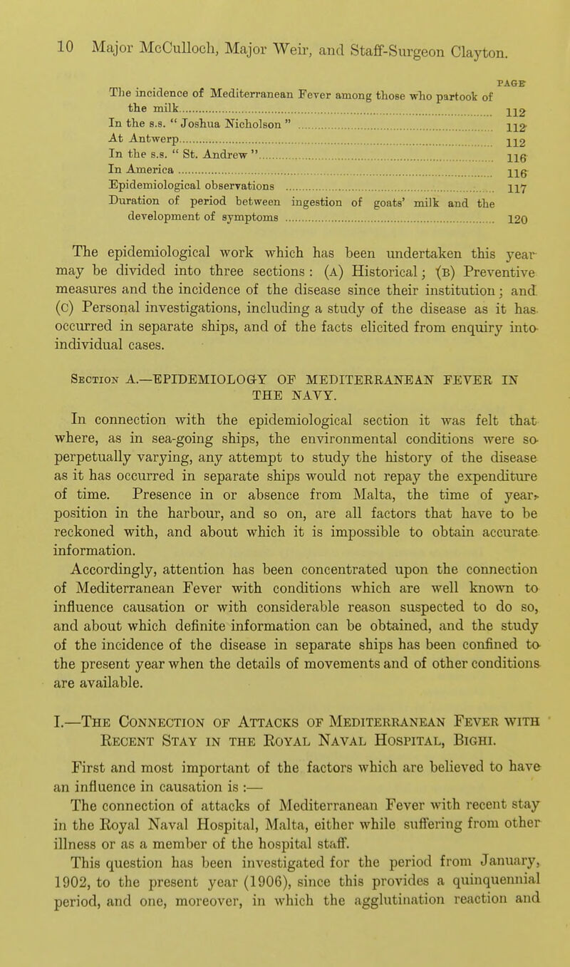 PAGE Tlie incidence of Mediten-anean Fever among those who partook of the milk 212 In the 8.S.  Joshua Nicholson  At Antwerp •j^-|^2 In the 8.8.  St. Andrew  hq In America Epidemiological observations II7 Duration of period between ingestion of goats' milk and the development of symptoms 120 The epidemiological work which has been undertaken this year may be divided into three sections : (a) Historical; i(b) Preventive measures and the incidence of the disease since their institution; and (c) Personal investigations, including a study of the disease as it has- occurred in separate ships, and of the facts elicited from enquiry into individual cases. Section A.—EPIDEMIOLOGY OF MEDITEERANEAN FEVER IN THE NAYY. In connection with the epidemiological section it was felt that where, as in sea-going ships, the environmental conditions Avere so- perpetually varying, any attempt to study the history of the disease as it has occurred in separate ships would not repay the expenditure of time. Presence in or absence from Malta, the time of yea^^ position in the harbour, and so on, are all factors that have to be reckoned with, and about which it is impossible to obtain accurate information. Accordingly, attention has been concentrated upon the connection of Mediterranean Fever with conditions which are well known to influence causation or Avith considerable reason suspected to do so, and about which definite information can be obtained, and the study of the incidence of the disease in separate ships has been confined to- the present year when the details of movements and of other conditions are available. I.—The Connection of Attacks of Mediterranean Fever with • Eecent Stay in the Eoyal Naval Hospital, Bighi. First and most important of the factors which are believed to have an influence in causation is :— The connection of attacks of Mediterranean Fever with recent stay in the Royal Naval Hospital, Malta, either while sufltering from other illness or as a member of the hospital stafl. This question has been investigated for the period from January, 1902, to the present year (1906), since this provides a quinquennial period, and one, moreover, in which the agglutination reaction and