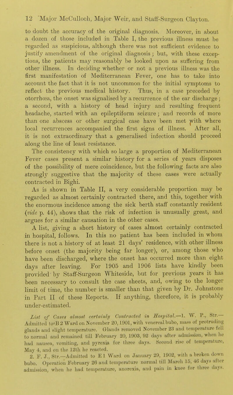 to donbt the accuracy of the original diagnosis. Moreover, in about a dozen of those included in Table I, the previous illness must be regarded as suspicious, although there was not sufficient evidence to justify amendment of the original diagnosis; but, with these excep- tions, the patients may reasonably be looked upon as suffering from other illness. In deciding whether or not a previous illness was the first manifestation of Mediterranean Fever, one has to take into account the fact that it is not uncommon for the initial symptoms to reflect the previous medical history. Thus, in a case preceded by otorrhoea, the onset was signalised by a recurrence of the ear discharge; a, second, with a history of head injury and resulting frequent headache, started with an epileptiform seizure; and records of more than one abscess or other surgical case have been met ^th where local recurrences accompanied the first signs of illness. After all, it is not extraordinary that a generalised infection should proceed along the line of least resistance. The consistency with which so large a proportion of Mediterranean Fever cases present a similar history for a series of years disposes of the possibility of mere coincidence, but the following facts are also strongly suggestive that the majority of these cases were actually contracted in Bighi. As is shown in Table II, a very considerable proportion may be regarded as almost certainly contracted there, and this, together with the enormous incidence among the sick berth staff constantly resident {vide p. 44), shows that the risk of infection is unusually great, and argues for a similar causation in the other cases. A list, giving a short history of cases almost certainly contracted in hospital, follows. In this no patient has been included in whom there is not a history of at least 21 days' residence, Math other illness before onset (the majority being far longer), or, among those who have been discharged, where the onset has occurred more than eight days after leaving. For 1905 and 1906 lists have kindly been provided by Staff-Surgeon Whiteside, but for previous years it has been necessary to consult the case sheets, and, owing to the longer limit of time, the number is smaller than that given by Dr. Johnstone in Part II of these Keports. If anything, therefore, it is probably under-estimated. List of Cases almost certainly Contracted in Hospital.—\. W. P., Str — Admitted to-B 2 Ward on November 20,1901, with venereal bubo, mass of protruding glands and slight temperature, aiands removed November 23 and temperature fell to normal and remained tiU February 20, 1903, 92 days after admission, when he liad nausea, vomiting, and pyrexia for three days. Second rise of temperature, May 4, and on the 12tli he reacted. 2. P. J., Str.—Admitted to El Ward on January 29, 1902, with a broken down bubo. Operation February 26 and temperature normal till March 15, 46 days after admission, when he had temperature, anorexia, and pain in knee for three days.