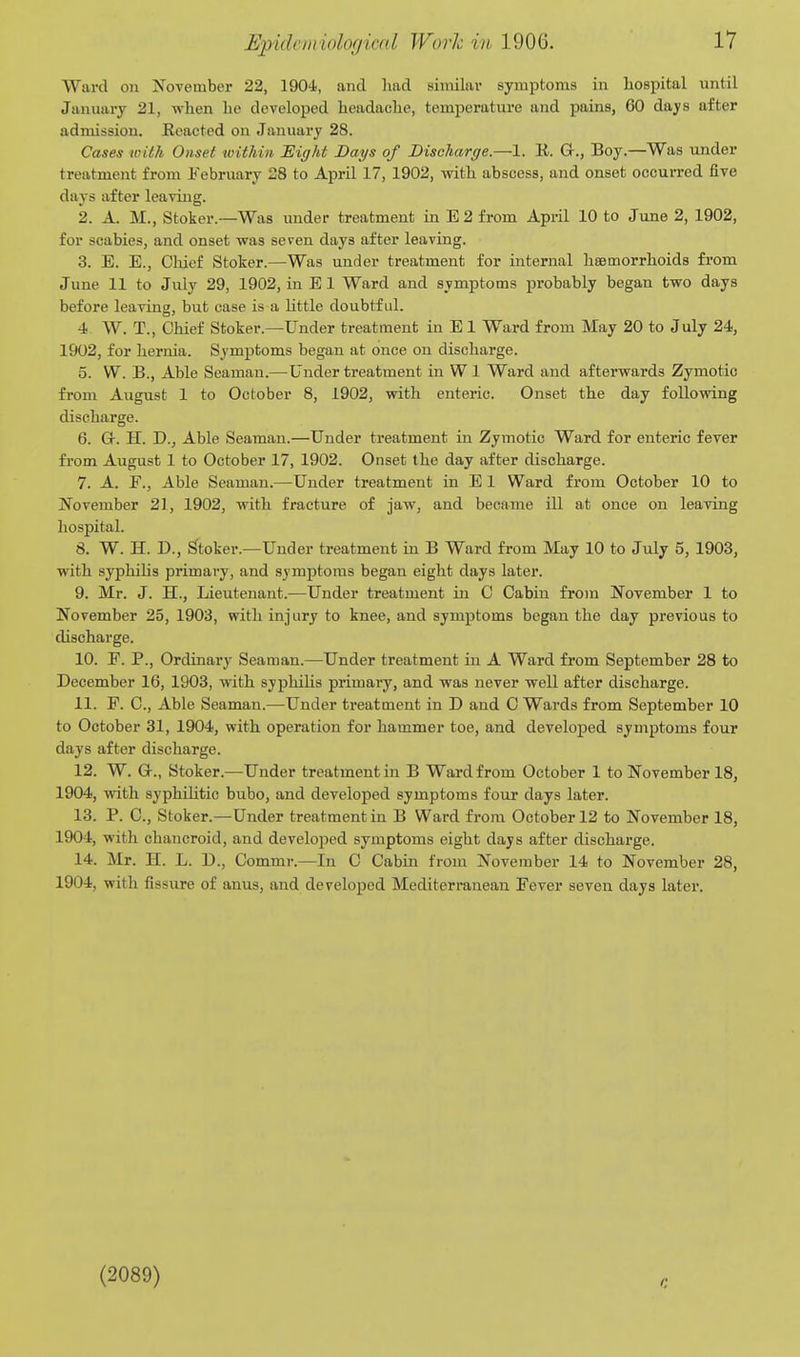 Ward on November 22, 1904., and had similar symptoms in hospital until January 21, when he developed headache, temperature and pains, 60 days after admission. Reacted on January 28. Cases with Onset within 'Eight Days of Discharge.—1. R. Gr., Boy.—Was under treatment from February 28 to April 17, 1902, with abscess, and onset occurred five days after leaving. 2. A. M., Stoker.—Was under treatment in E 2 from April 10 to June 2, 1902, for scabies, and onset was seven days after leaving. 3. E. E., Chief Stoker.—Was under treatment for internal haemorrhoids from June 11 to July 29, 1902, in E 1 Ward and symptoms probably began two days before leaving, but case is a httle doubtful. 4 W. T., Chief Stoker.—Under treatment in E 1 Ward from May 20 to July 24, 1902, for hernia. Symptoms began at once on discharge. 5. W. B., Able Seaman.—Under treatment in W 1 Ward and afterwards Zymotic from August 1 to October 8, 1902, with enteric. Onset the day following discharge. 6. Gr. H. D., Able Seaman.—Under treatment in Zymotic Ward for enteric fever from August 1 to October 17, 1902. Onset the day after discharge. 7. A. F., Able Seaman.—Under treatment in E 1 Ward from October 10 to November 21, 1902, with fracture of jaw, and became ill at once on leaving hospital. 8. W. H. D., Stoker.-Under treatment m B Ward from May 10 to July 5, 1903, with syphihs primary, and symptoms began eight days later. 9. Mr. J. H., Lieutenant.—Under treatment in C Cabin fro)n November 1 to November 25, 1903, with injury to knee, and symptoms began the day previous to discharge. 10. F. P., Ordinary Seaman.—Under treatment in A Ward from September 28 to December 16, 1903, with syphilis primary, and was never well after discharge. 11. F. C, Able Seaman.—Under treatment in D and C Wards from September 10 to October 31, 1904, with operation for hammer toe, and developed symptoms four days after discharge. 12. W. G-., Stoker.—Under treatment in B Ward from October 1 to November 18, 1904, with syphihtic bubo, and developed symptoms four days later. 13. P. C, Stoker.—Under treatment in B Ward from October 12 to November 18, 1904, with chancroid, and developed symptoms eight days after discharge. 14. Mr. H. L. D., Commr.—In C Cabin from November 14 to November 28, 1904, with fissure of anus, and developed Mediterranean Fever seven days later. (2089)