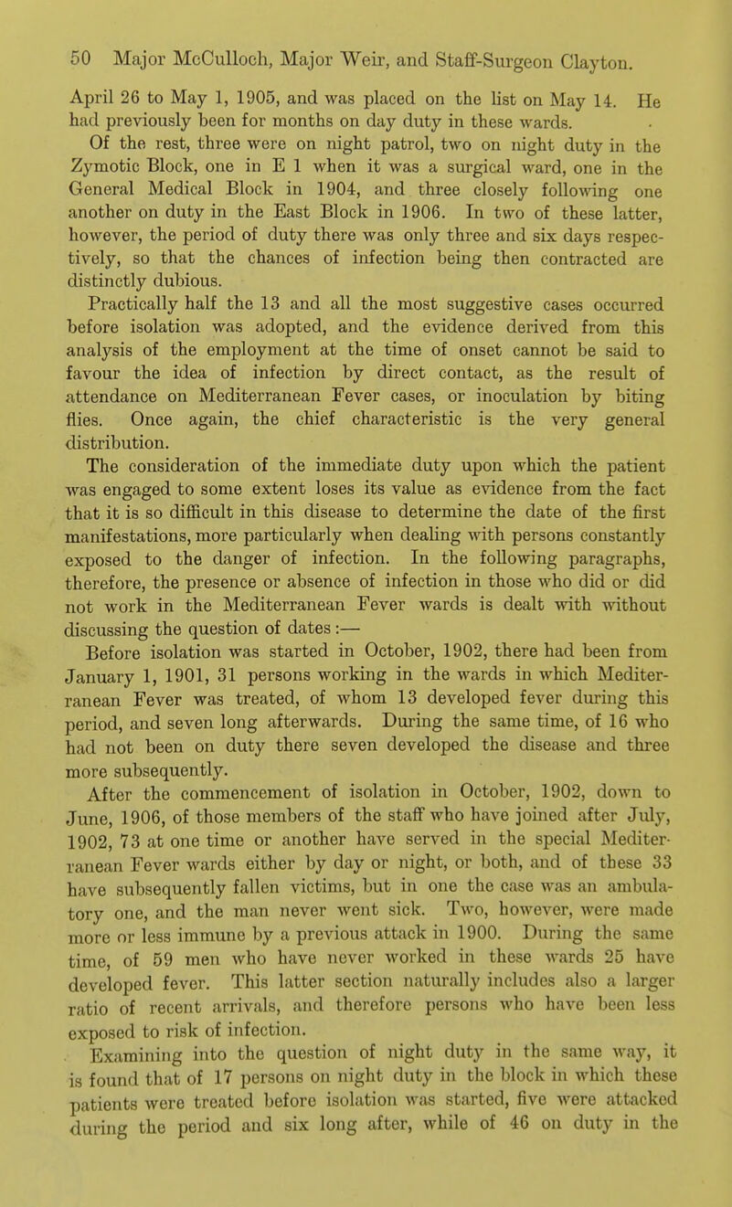 April 26 to May 1, 1905, and was placed on the list on May U. He had previously been for months on day duty in these wards. Of the rest, three were on night patrol, two on night duty in the Zymotic Block, one in E 1 when it was a surgical ward, one in the General Medical Block in 1904, and three closely follo\\ang one another on duty in the East Block in 1906. In two of these latter, however, the period of duty there was only three and six days respec- tively, so that the chances of infection being then contracted are distinctly dubious. Practically half the 13 and all the most suggestive cases occurred before isolation was adopted, and the evidence derived from this analysis of the employment at the time of onset cannot be said to favour the idea of infection by direct contact, as the result of attendance on Mediterranean Fever cases, or inoculation by biting flies. Once again, the chief characteristic is the very general distribution. The consideration of the immediate duty upon which the patient was engaged to some extent loses its value as evidence from the fact that it is so difficult in this disease to determine the date of the first manifestations, more particularly when dealing with persons constantly exposed to the danger of infection. In the following paragraphs, therefore, the presence or absence of infection in those who did or did not work in the Mediterranean Fever wards is dealt with without discussing the question of dates:— Before isolation was started in October, 1902, there had been from January 1, 1901, 31 persons working in the wards in which Mediter- ranean Fever was treated, of whom 13 developed fever during this period, and seven long afterwards. During the same time, of 16 who had not been on duty there seven developed the disease and three more subsequently. After the commencement of isolation in October, 1902, down to June, 1906, of those members of the staff who have joined after July, 1902, 73 at one time or another have served in the special Mediter- ranean Fever wards either by day or night, or both, and of these 33 have subsequently fallen victims, but in one the case was an ambula- tory one, and the man never went sick. Two, however, were made more or less immune by a previous attack in 1900. During the same time, of 59 men who have never worked in these wards 25 have developed fever. This latter section naturally includes also a larger ratio of recent arrivals, and therefore persons who have been less exposed to risk of infection. Examining into the question of night duty in the same way, it is found that of 17 persons on night duty in the block in which these patients were treated before isolation was started, five were attacked during the period and six long after, while of 46 ou duty in the