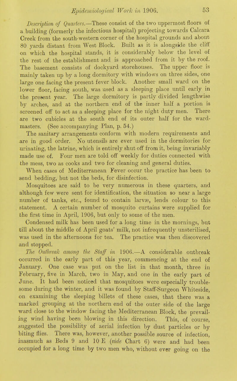 Description of Quarters.—These consist of the two uppermost floors of a building (formerly the infectious hospital) projecting towards Calcara Creek from the south-western corner of the hospital grounds and about 80 yards distant from West Block. Built as it is alongside the cliff on which the hospital stands, it is considerably below the level of the rest of the establishment and is approached from it by the roof. The basement consists of dockyard storehouses. The upper floor is mainly taken up by a long dormitory with windows on three sides, one large one facing the present fever block. Another small ward on the lower floor, facing south, was used as a sleeping place until early in the present year. The large dormitory is partly divided lengthwise by arches, and at the northern end of the inner half a portion is screened off to act as a sleeping place for the night duty men. There are two cubicles at the south end of its outer half for the ward- masters. (See accompanying Plan, p. 54.) The sanitary arrangements conform with modern requirements and are in good order. No utensils are ever used in the dormitories for urinating, the latrine, which is entirely shut off from it, being invariably made use of. Four men are told off weekly for duties connected with the mess, two as cooks and two for cleaning and general duties. When cases of Mediterranean Fever occur the practice has been to send bedding, but not the beds, for disinfection. Mosquitoes are said to be very numerous in these quarters, and although few were sent for identification, the situation so near a large number of tanks, etc., found to contain larvae, lends colour to this statement. A certain number of mosquito curtains were supplied for the first time in April, 1906, but only to some of the men. Condensed milk has been used for a long time in the mornings, but till about the middle of April goats' milk, not infrequently unsterilised, was used in the afternoons for tea. The practice was then discovered ^ind stopped. The Outbimk among the Staff in 1906.—A considerable outbreak occurred in the early part of this year, commencing at the end of January. One case was put on the list in that month, three in February, five in March, two in May, and one in the early part of June. It had been noticed that mosquitoes were especially trouble- some during the winter, and it was found by StafF-Surgeon Whiteside, on examining the sleeping billets of these cases, that there was a marked grouping at the northern end of the outer side of the large ward close to the window facing the Mediterranean Block, the prevail- ing wind having been blowing in this direction. This, of course, suggested the possibility of aerial infection by dust particles or by biting flies, There was, however, another possible source of infection, inasmuch as Beds 9 and 10 E {vide Chart 6) were and had been occupied for a long time by two men who, without ever going on the