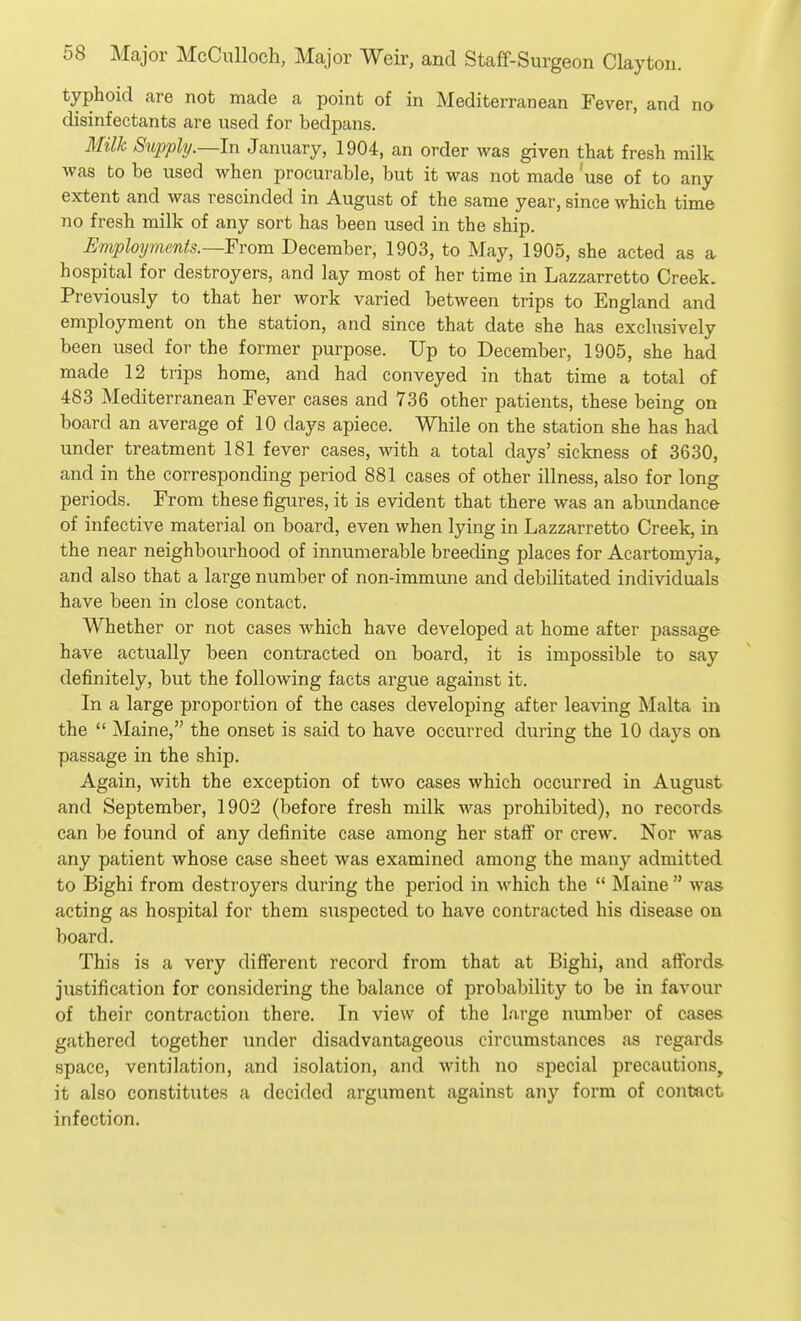 typhoid are not made a point of in Mediterranean Fever, and no disinfectants are used for bedpans. Milk Supply.—In January, 1904, an order was given that fresh milk was to be used when procurable, but it was not made 'use of to any extent and was rescinded in August of the same year, since which time no fresh milk of any sort has been used in the ship. Employments.—Yvom December, 1903, to May, 1905, she acted as a hospital for destroyers, and lay most of her time in Lazzarretto Creek. Previously to that her work varied between trips to England and employment on the station, and since that date she has exclusively been used for the former purpose. Up to December, 1905, she had made 12 trips home, and had conveyed in that time a total of 483 Mediterranean Fever cases and 736 other patients, these being on board an average of 10 days apiece. While on the station she has had under treatment 181 fever cases, with a total days' sickness of 3630, and in the corresponding period 881 cases of other illness, also for long periods. From these figures, it is evident that there was an abundance of infective material on board, even when lying in Lazzarretto Creek, in the near neighbourhood of innumerable breeding places for Acartomyia^ and also that a large number of non-immune and debilitated individuals have been in close contact. Whether or not cases which have developed at home after passage have actually been contracted on board, it is impossible to say definitely, but the following facts argue against it. In a large proportion of the cases developing after leaving Malta in the  Maine, the onset is said to have occurred during the 10 days on passage in the ship. Again, with the exception of two cases which occurred in August and September, 1902 (before fresh milk was prohibited), no records can be found of any definite case among her staff or crew. Nor was any patient whose case sheet was examined among the many admitted to Bighi from destroyers during the period in which the  Maine  was acting as hospital for them suspected to have contracted his disease on board. This is a very different record from that at Bighi, and affords justification for considering the balance of probability to be in favour of their contraction there. In view of the large number of cases gathered together under disadvantageous circumstances as regards space, ventilation, and isolation, and with no special precautions, it also constitutes a decided argument against any form of contact infection.