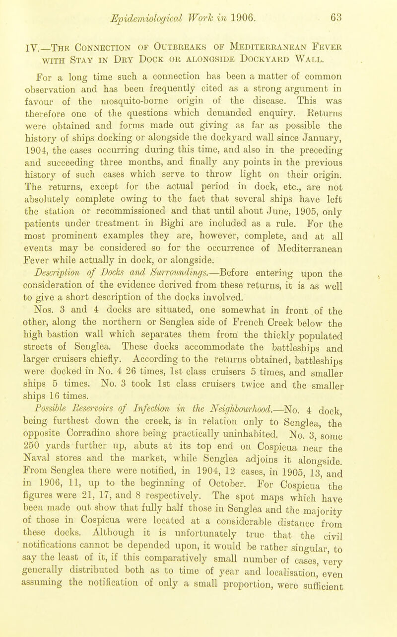 IV. The Connection of Outbreaks of Mediterranean Fever WITH Stay in Dry Dock or alongside Dockyard Wall. For a long time such a coiinection has been a matter of common observation and has been frequently cited as a strong argument in favour of the mosquito-borne origin of the disease. This was therefore one of the questions which demanded enquiry. Returns were obtained and forms made out giving as far as possible the history of ships docking or alongside the dockyard Avail since January, 1904, the cases occurring during this time, and also in the preceding and succeeding three months, and finally any points in the previous history of such cases which serve to throw light on their origin. The returns, except for the actual period in dock, etc., are not absolutely complete owing to the fact that several ships have left the station or recommissioned and that until about June, 1905, only patients under treatment in Bighi are included as a rule. For the most prominent examples they are, however, complete, and at all events may be considered so for the occurrence of Mediterranean Fever while actually in dock, or alongside. Description of Bocks and Surroundings.—Before entering upon the consideration of the evidence derived from these returns, it is as well to give a short description of the docks involved. Nos. 3 and 4 docks are situated, one somewhat in front of the other, along the northern or Senglea side of French Creek below the high bastion wall which separates them from the thickly populated streets of Senglea. These docks accommodate the battleships and larger cruisers chiefly. According to the returns obtained, battleships were docked in No. 4 26 times, 1st class cruisers 5 times, and smaller ships 5 times. No. 3 took 1st class cruisers twice and the smaller ships 16 times. Possible Reservoirs of Infection in the Neighbourhood.—No. 4 dock being furthest down the creek, is in relation only to Senglea, the opposite Corradino shore being practically uninhabited. No. 3, some 250 yards further up, abuts at its top end on Cospicua near the Naval stores and the market, while Senglea adjoins it alongside From Senglea there were notified, in 1904, 12 cases, in 1905, 13, and in 1906, 11, up to the beginning of October. For Cospicua the figures were 21, 17, and 8 respectively. The spot maps which have been made out show that fully half those in Senglea and the majority of those in Cospicua were located at a considerable distance from these docks. Although it is unfortunately true that the civil notifications cannot be depended upon, it would be rather singular, to say the least of it, if this comparatively small number of cases, very generally distributed both as to time of year and localisation,' even assuming the notification of only a small proportion, were sufficient