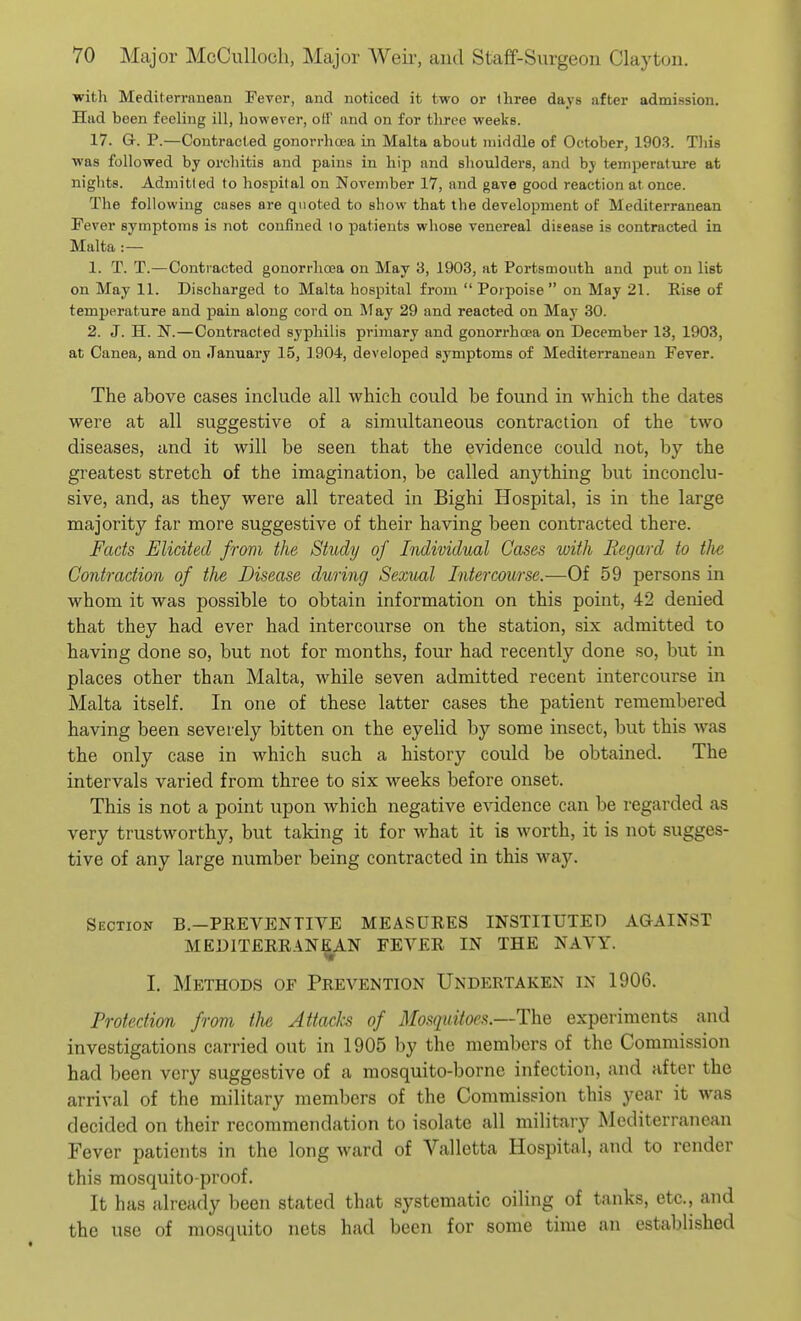 witli Mediterranean Fever, and noticed it two or Ihree days after admission. Hud been feeling ill, however, oiV and on for three weeks. 17. G-. P.—Contracted gonorrhoea in Malta about middle of October, 1903. Tliis was followed by orchitis and pains in hip and shoulders, and by temperature at nights. Admitted to hospital on November 17, and gave good reaction at once. The following cases are quoted to show that the development of Mediterranean Pever symptoms is not confined io patients whose venereal disease is contracted in Malta :— 1. T. T.—Contracted gonorrhaja on May 3, 1903, at Portsmouth and put on list on May 11. Discharged to Malta hospital frojn  Porpoise  on May 21. Rise of temperature and pain along cord on ATay 29 and reacted on May 30. 2. J. H. N.—Contracted syphilis primary and gonorrhoea on December 13, 1903, at Canea, and on January 15, 3904, developed symptoms of Mediterranean Fever. The above cases include all whicli could be found in which the dates were at all suggestive of a simultaneous contraction of the two diseases, and it will be seen that the evidence could not, by the greatest stretch of the imagination, be called anything but inconclu- sive, and, as they were all treated in Bighi Hospital, is in the large majority far more suggestive of their having been contracted there. Facts Elicited from the Study of Individual Cases with Regard to the Contraction of the Disease during Sexual Intercourse.—Of 59 persons in whom it was possible to obtain information on this point, 42 denied that they had ever had intercourse on the station, six admitted to having done so, but not for months, four had recently done so, but in places other than Malta, while seven admitted recent intercourse in Malta itself. In one of these latter cases the patient remembered having been severely bitten on the eyelid by some insect, but this was the only case in which such a history could be obtained. The intervals varied from three to six weeks before onset. This is not a point upon which negative evidence can be regarded as very trustworthy, but taking it for what it is worth, it is not sugges- tive of any large number being contracted in this way. Section B.-PREVENTIVE MEASURES INSTITUTED AQAINST MEDITERRANEAN FEVER IN THE NAYY. 1. Methods of Prevention Undertaken in 1906. Protection from tlie Attacks of Mosquitoes.—The experiments and investigations carried out in 1905 by the members of the Commission had been very suggestive of a mosquito-borne infection, and after the arrival of the military members of the Commission this year it was decided on their recommendation to isolate all military Mediterranean Fever patients in the long ward of Valletta Hospital, and to render this mosquito-proof. It has already been stated that systematic oiling of tanks, etc., and the use of mosquito nets had been for some time an established