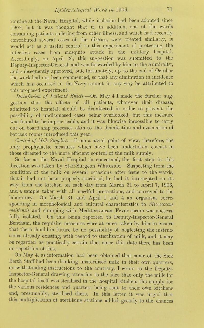 routine at the Naval Hospital, while isolation had been adopted since 1902, but it was thought that if, in addition, one of the wards containing patients suffering from other illness, and which had recently- contributed several cases of the disease, were treated similarly, it Avould act as a useful control to this experiment of protecting the infective cases from mosquito attack in the military hospital. Accordingly, on April 26, this suggestion was submitted to the Deputy-Inspector-General, and was forwarded by him to the Admiralty, and subsequently approved, but, fortunately, up to the end of October the work had not been commenced, so that any diminution in incidence which has occurred in the Navy cannot in any way be attributed to this proposed experiment. Disinfection of Patients' Effects.—On May 4 I made the further sug- gestion that the effects of all patients, whatever their disease, admitted to hospital, should be disinfected, in order to prevent the possibility of undiagnosed cases being overlooked, but this measure was found to be impracticable, and it was likewise impossible to carry out on board ship processes akin to the disinfection and evacuation of barrack rooms introduced this year. Control of Milk Supplies.—From a naval point of view, therefore, the only prophylactic measures which have been undertaken consist in those directed to the more efficient control of the milk supply. So far as the Naval Hospital is concerned, the first step in this direction was taken by Staff-Surgeon Whiteside. Suspecting from the condition of the milk on several occasions, after issue to the wards, that it had not been properly sterilised, he had it intercepted on its way from the kitchen on each day from March 31 to April 7, 1906, and a sample taken with all needful precautions, and conveyed to the laboratory. On March 31 and April 1 and 4 an organism corre- sponding in morphological and cultural characteristics to Micrococcus melitensis and clumping with Mediterranean Fever serum was success- fully isolated. On this being reported to Deputy-Inspector-General Bentham, the requisite measures were at once taken by him to ensure that there should in future be no possibility of neglecting the instruc- tions, already existing, with regard to sterilisation of milk, and it may be regarded as practically certain that since this date there has been no repetition of this. On May 4, as information had been obtained that some of the Sick Berth Staff had been drinking unsterilised milk in their own quarters, notwithstanding instructions to the contrary, I wrote to the Deputy- Inspector-General drawing attention to the fact that only the milk for the hospital itself was sterilised in the hospital kitchen, the supply for the various residences and quarters being sent to their own kitchens and, presumably, sterilised there. In this letter it was urged that this multiplication of sterilising stations added greatly to the chances