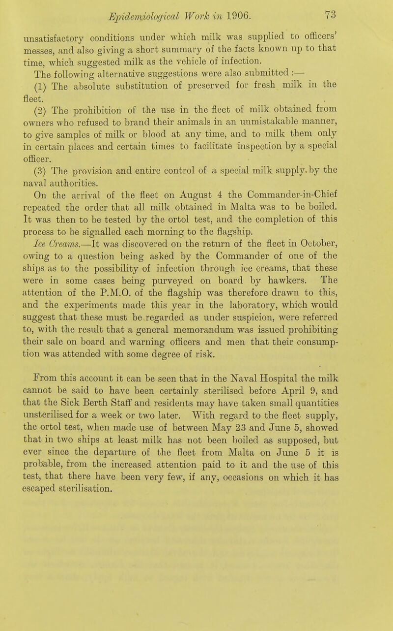 unsatisfactory conditions under which milk was supplied to officers' messes, and also giving a short summary of the facts known up to that time, which suggested milk as the vehicle of infection. The following alternative suggestions were also siibmitted :— (1) The absolute substitution of preserved for fresh milk in the fleet. (2) The prohibition of the use in the fleet of milk obtained from owners who refused to brand their animals in an unmistakable manner, to give samples of milk or blood at any time, and to milk them only in certain places and certain times to facilitate inspection by a special officer. (3) The provision and entire control of a special milk supply, by the naval authorities. On the arrival of the fleet on August 4 the Commander-in-Chief repeated the order that all milk obtained in Malta was to be boiled. It was then to be tested by the ortol test, and the completion of this process to be signalled each morning to the flagship. Ice Creams.—It was discovered on the return of the fleet in October, owing to a question being asked by the Commander of one of the ships as to the possibility of infection through ice creams, that these were in some cases being purveyed on board by hawkers. The attention of the P.M.O. of the flagship was therefore drawn to this, and the experiments made this year in the laboratory, which would suggest that these must be regarded as under suspicion, were referred to, with the result that a general memorandum was issued prohibiting their sale on board and warning officers and men that their consump- tion was attended with some degree of risk. From this account it can be seen that in the Naval Hospital the milk cannot be said to have been certainly sterilised before April 9, and that the Sick Berth Staff and residents may have taken small quantities unsterilised for a week or two later. With regard to the fleet supply, the ortol test, when made use of between May 23 and June 5, showed that in two ships at least milk has not been boiled as supposed, but ever since the departure of the fleet from Malta on June 5 it is probable, from the increased attention paid to it and the use of this test, that there have been very few, if any, occasions on which it has escaped sterilisation.