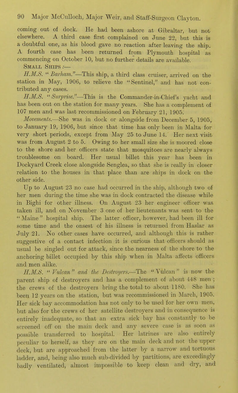 coming out of dock. He had been ashore at Gibraltar, but not elsewhere. A third case first complained on June 22, but this is a doubtful one, as his blood gave no reaction after leaving the ship. A fourth case has been returned from Plymouth hospital as commencing on October 10, but no further details are available. Small Ships .-— H.M.S.  Barham.—This ship, a third class cruiser, arrived on the station in May, 1906, to relieve the Sentinel, and has not con- tributed any cases. H.M.S. ''Surprise.—This is the Commander-in-Chief's yacht and has been out on the station for many years. She has a complement of 107 men and was last recommissioned on February 21, 1905. Movements.—She was in dock or alongside from December 5, 1905,. to January 19, 1906, but since that time has only been in Malta for very short periods, except from May 25 to June 14. Her next visit was from August 2 to 5. Owing to her small size she is moored close to the shore and her officers state that mosquitoes are nearly always troublesome on board. Her usual billet this year has been in Dockyard Creek close alongside Senglea, so that she is really in closer relation to the houses in that place than are ships in dock on the other side. Up to August 23 no case had occurred in the ship, although two of her men during the time she was in dock contracted the disease while in Bighi for other illness. On August 23 her engineer officer was taken ill, and on November 3 one of her lieutenants was sent to the  Maine  hospital ship. The latter officer, however, had been ill for some time and the onsest of his illness is returned from Haslar as July 21. No other cases have occurred, and although this is rather suggestive of a contact infection it is curious that officers should as usual be singled out for attack, since the nearness of the shore to the anchoring billet occupied by this ship when in Malta affects officers and men alike. H.M.S.  Vulcan  and the Destroyers.—The  Vulcan  is now the parent ship of destroyers and has a complement of about 448 men ; the crews of the destroyers bring the total to about 1180. She has been 12 years on the station, but Avas recommissioned in IMarch, 1905. Her sick bay accommodation has not only to be used for her own men, but also for the crews of her satellite destroyers and in consequence is entirely inadequate, so that an extra sick bay has constantly to be screened oft' on the main deck and any severe case is as soon as possible transferred to hospital. Her latrines are also entirely peculiar to herself, as they are on the main deck and not the upper deck, but are approached from the latter by a narrow and tortuous ladder, and, being also much sub-divided by partitions, are exceedingly badly ventilated, almost impossible to keep clean and dry, and