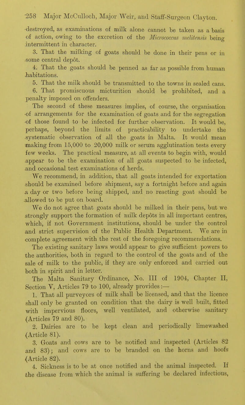 -destroyed, as examinations of milk alone cannot be taken as a basis of action, owing to the excretion of the Micrococcus melitenm being intermittent in character. 3. That the milking of goats should be done in their pens or in some central depot. 4. That the goats should be penned as far as possible from human habitations. 5. That the milk should be transmitted to the towns in sealed cans. 6. That promiscuous micturition should be prohibited, and a penalty imposed on offenders. The second of these measures implies, of course, the organisation •of arrangements for the examination of goats and for the segregation •of those found to be infected for further observation. It would be, perhaps, beyond the limits of practicability to midertake the systematic observation of all the goats in Malta. It would mean making from 15,000 to 20,000 milk or serum agglutination tests every few weeks. The practical measure, at all events to begin ■with, would appear to be the examination of all goats suspected to be infected, and occasional test examinations of herds. We recommend, in addition, that all goats intended for exportation should be examined before shipment, say a fortnight before and again ■a day or two before being shipped, and no reacting goat should be .allowed to be put on board. We do not agree that goats should be milked in their pens, but we strongly support the formation of milk depots in all important centres, which, if not Government institutions, should be imder the control and strict supervision of the Public Health Department. We are in complete agreement with the rest of the foregoing recommendations. The existing sanitary laws would appear to give sufficient powers to the authorities, both in regard to the control of the goats and of the sale of milk to the public, if they are only enforced and carried out both in spirit and in letter. The Malta Sanitary Ordinance, No. Ill of 1904, Chapter II, Section V, Articles 79 to 100, already provides:— 1. That all purveyors of milk shall be licensed, and that the licence shall only be granted on condition that the dairy is well built, fitted with impervious floors, well ventilated, and otherwise sanitary (Articles 79 and 80). 2. Dairies are to be kept clean and periodically limewashed (Article 81). 3. Goats and cows are to be notified and inspected (Articles 82 and 83); and cows are to be branded on the horns and hoofs (Article 82). 4. Sickness is to be at once notified and the animal inspected. If the disease from which the animal is suffering be declared infectious,