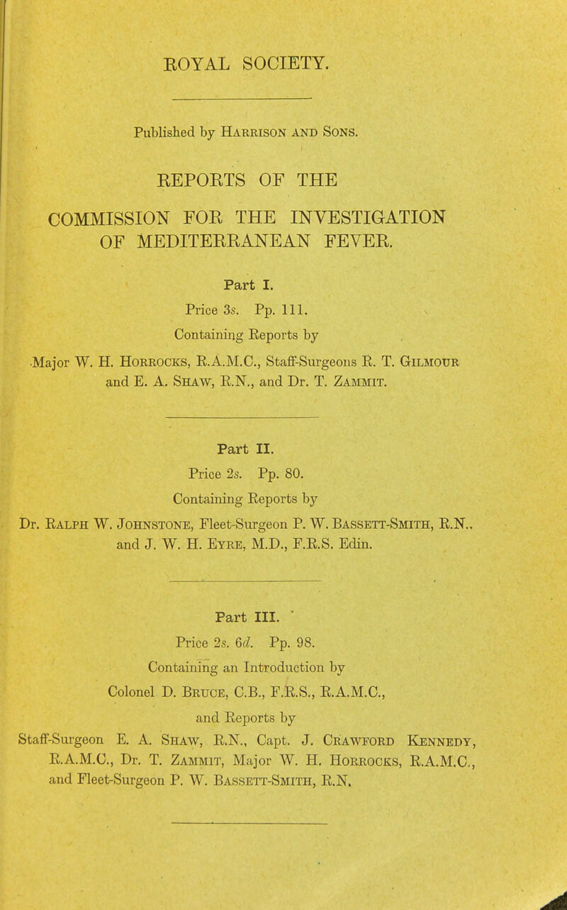 Published by Harrison and Sons. REPORTS OF THE COMMISSION FOR THE INVESTIGATION OF MEDITERRANEAN FEVER. Part I. Price 3s. Pp. 111. Containing Eeports by •Major W. H. Horrocks, E.A.M.C., Staff-Surgeons B. T. Gilmour and E. A. Shaw, KN., and Dr. T. Zammit. Part II. Price 2s. Pp. 80. Containing Eeports by Dr. Ealph W. Johnstone, Fleet-Surgeon P. W. Bassett-Smith, E.K. and J. W. H. Eyre, M.D., F.E.S. EcUn. Part III. ' Price 2s. 6f/. Pp. 98. Containing an Introduction by Colonel D. Bruce, C.B., F.E.S., E.A.M.C., and Eeports by Staff-Surgeon E. A. Shaw, E.N., Capt. J. Crawford Kennedy, E.A.M.C., Dr. T. Zammit, Major W. H. Horrocks, E.A.M.C., and Fleet-Surgeon P. W. Bassett-Smith, E.N.