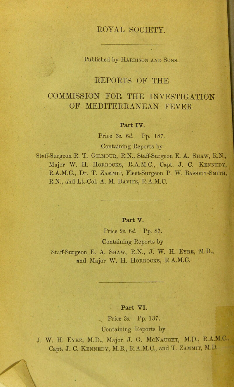 Published by Harrison and Sons, REPORTS OF THE COMMISSION FOR THE INVESTIGATION OF MEDITERRANEAN FEVER Part IV. Price 3s. &cl. Pp. 187. Containing Eeports by StafF-Surgeon E. T. Gilmour, R.N., Staflf-Surgeon E. A. Shaw, RN., Major W. H. Horrocks, RA.M.C, Capt. J. C. Kennedy, E.A.M.C., Dr. T. Zammit, Fleet-Surgeon P. W. Bassett-Smith, R.N., and Lt.-Col. A. M. Davies, E.A.M.a Part V. Price 2s. 6d. Pp. 87. Containing Eeports by StafT-Surgeon E. A. Shaw, E.N., J. W. H. Eyre, M.D., and Major W. H. Horrocks, E.A.M.C. Part VI. ^ Price 3s. Pp. 137. Containing Eeports by J. W. H. Eyre, M.D., Major J. G. McNaught, M.p., E.A.M.C.. Capt. J. C. Kennedy, M.B., E.A.M.C, and T. Zammit, M.D.