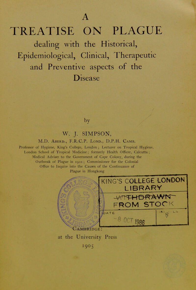 A TREATISE ON PLAGUE dealing with the Historical, Epidemiological, Clinical, Therapeutic and Preventive aspects of the Disease by W. J. SIMPSON, M.D. Aberd., F.R.C.P. Lond., D.P.H. Camb. Professor of Hygiene, King's College, London ; Lecturer on Tropical Hygiene, London School of Tropical Medicine; formerly Health Officer, Calcutta ; Medical Adviser to the Government of Cape Colony, during the Outbreak of Plague in 1901; Commissioner for the Colonial Office to Inquire into the Causes of the Continuance of Plague in Hongkong KING'S COLLEGE LONDON LIBRARY FROM STOCK IATE -$ OCT Cambridge: at the University Press iN 1 1 l-i> l9°5