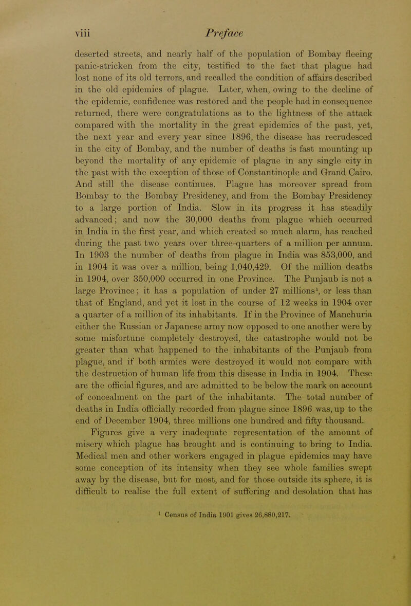 • • • Vlll Preface deserted streets, and nearly half of the population of Bombay fleeing panic-stricken from the city, testified to the fact that plague had lost none of its old terrors, and recalled the condition of affairs described in the old epidemics of plague. Later, when, owing to the decline of the epidemic, confidence was restored and the people had in consequence returned, there were congratulations as to the lightness of the attack compared with the mortality in the great epidemics of the past, yet, the next year and every year since 1896, the disease has recrudesced in the city of Bombay, and the number of deaths is fast mounting up beyond the mortality of any epidemic of plague in any single city in the past with the exception of those of Constantinople and Grand Cairo. And still the disease continues. Plague has moreover spread from Bombay to the Bombay Presidency, and from the Bombay Presidency to a large portion of India. Slow in its progress it has steadily advanced; and now the 30,000 deaths from plague which occurred in India in the first year, and which created so much alarm, has reached during the past two years over three-quarters of a million per annum. In 1903 the number of deaths from plague in India was 853,000, and in 1904 it was over a million, being 1,040,429. Of the million deaths in 1904, over 350,000 occurred in one Province. The Punjaub is not a large Province; it has a population of under 27 millions1, or less than that of England, and yet it lost in the course of 12 weeks in 1904 over a quarter of a million of its inhabitants. If in the Province of Manchuria either the Russian or Japanese army now opposed to one another were by some misfortune completely destroyed, the catastrophe would not be greater than what happened to the inhabitants of the Punjaub from plague, and if both armies were destroyed it would not compare with the destruction of human life from this disease in India in 1904. These are the official figures, and are admitted to be below the mark on account of concealment on the part of the inhabitants. The total number of deaths in India officially recorded from plague since 1896 was, up to the end of December 1904, three millions one hundred and fifty thousand. Figures give a very inadequate representation of the amount of misery which plague has brought and is continuing to bring to India. Medical men and other workers engaged in plague epidemics may have some conception of its intensity when they see whole families swept away by the disease, but for most, and for those outside its sphere, it is difficult to realise the full extent of suffering and desolation that has 1 Census of India 1901 gives 26,880,217.