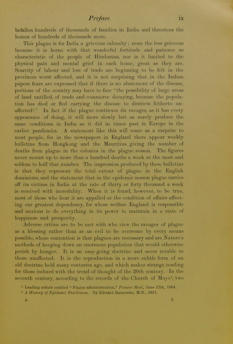 befallen hundreds of thousands of families in India and threatens the hollies of hundreds of thousands more. This plague is for India, a grievous calamity; none the less grievous because it is borne with that wonderful fortitude and patience so characteristic of the people of Hindustan, nor is it limited to the physical pain and mental grief in each home, great as they are. Scarcity of labour and loss of trade are beginning to be felt in the provinces worst affected, and it is not surprising that in the Indian papers fears are expressed that if there is no abatement of the disease, portions of the country may have to face the possibility of large areas of land untitled, of trade and commerce decaying, because the popula- tion has died or fled carrying the disease to districts hitherto un- affected1. In fact if the plague continues its ravages, as it has every appearance of doing, it will more slowly but as surely produce the same conditions in India as it did in times past in Europe in the earlier pandemics. A statement like this will come as a surprise to most people, for in the newspapers in England there appear weekly bulletins from Hongkong and the Mauritius giving the number of deaths from plague in the colonies in the plague season. The figures never mount up to more than a hundred deaths a week at the most and seldom to half that number. The impression produced by these bulletins is that they represent the total extent of plague in the English dominions, and the statement that in the epidemic season plague carries off its victims in India at the rate of thirty or forty thousand a week is received with incredulity. When it is found, however, to be true, most of those who hear it are appalled at the condition of affairs affect- ing our greatest dependency, for whose welfare England is responsible and anxious to do everything in its power to maintain in a state of happiness and prosperity. Adverse critics are to be met with who view the ravages of plague as a blessing rather than as an evil to be overcome by every means possible, whose contention is that plagues are necessary and are Nature's thbda of keeping down an enormous population t hat would otherwise perish by hunger. It is an easy-going doctrine and saves trouble to those unaffected. It is the reproduction in a, more subtle tone of an old doctrine held many centuries ago, and which makes strange reading tor those imbued with the trend of thought of the 20th century. In t he seventh century, according to the records of the Church of Mayo2, two 1 Leading article entitled  Plague administration, Pioneer Mail, Juuo 17th, 1904. 3 A History of Epidemic Pestilences. By Edward Bascombe, M.D., 1851. S. b