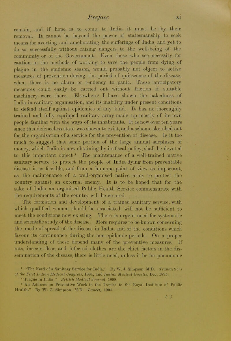 remain, and if hope is to come to India it must be by their removal. It cannot be beyond the power of statesmanship to seek means for averting and ameliorating the sufferings of India, and yet to do so successfully without raising clangers to the well-being of the community or of the Government. Even those who see necessity for eaution in the methods of working to save the people from dying of plague in the epidemic season, would probably not object to active measures of prevention during the period of quiescence of the disease, when there is no alarm or tendency to panic. These anticipatory measures could easily be carried out without friction if suitable machinery were there. Elsewhere1 I have shown the nakedness of India in sanitary organisation, and its inability under present conditions to defend itself against epidemics of any kind. It has no thoroughly trained and fully equipped sanitary army made up mostly of its own people familiar with the ways of its inhabitants. It is now over ten years since this defenceless state was shown to exist, and a scheme sketched out for the organisation of a service for the prevention of disease. Is it too much to suggest that some portion of the large annual surpluses of money, which India is now obtaining by its fiscal policy, shall be devoted to this important object ? The maintenance of a well-trained native sanitary service to protect the people of India dying from preventable disease is as feasible, and from a humane point of view as important, as the maintenance of a well-organised native army to protect the country against an external enemy. It is to be hoped that for the sake of India an organised Public Health Service commensurate with the requirements of the country will be created. The formation and development of a trained sanitary service, with which qualified women should be associated, will not be sufficient to meet the conditions now existing. There is urgent need for systematic and scientific study of the disease. More requires to be known concerning the mode of spread of the disease in India, and of the conditions which favour its continuance during the non-epidemic periods. On a proper understanding of these depend many of the preventive measures. If rats, insects, fleas, and infected clothes are the chief factors in the dis- semination of the disease, there is little need, unless it be for pneumonic 1 The Need of a Sanitary Service for India. By W. J. Simpson, M.D. Transactions of the First Indian Medical Congress, 1894, and Indian Medical Gazette, Dec. 1895. Plague in India. British Medical Journal, 1898. An Address on Preventive Work in the Tropics to the Boyal Institute of Public Health. By W. J. Simpson, M.D. Lancet, 1901. b 2