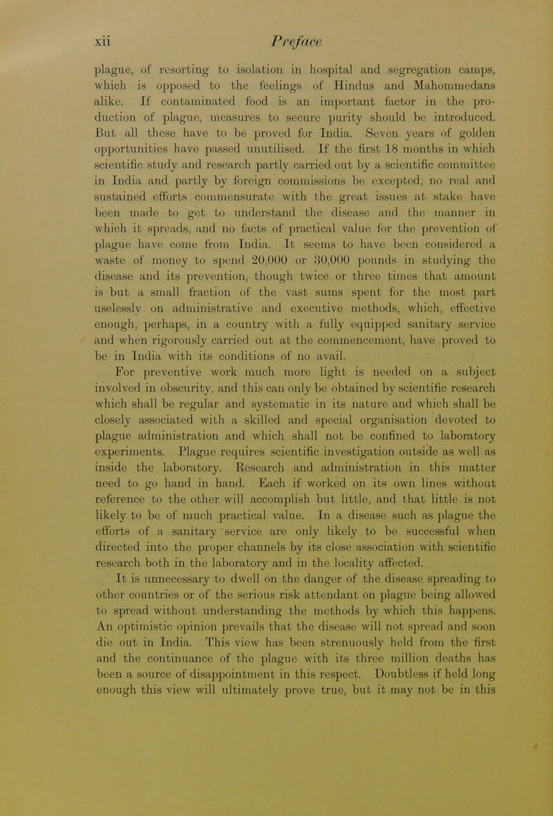 plague, of resorting to isolation in hospital and segregation cam]is, which is opposed to the feelings of Hindus and Mahommedans alike. If contaminated food is an important factor in the pro- duction of plague, measures to secure purity should be introduced. But all these have to be proved for India. Seven years of golden opportunities have passed unutilised. If the first 18 months in which scientific study and research partly carried out by a scientific committee in India and partly by foreign commissions be excepted, no real and sustained efforts commensurate with the great issues at stake have been made to get to understand the disease and the manner in which it spreads, and no facts of practical value for the prevention of plague have come from India. It seems to have been considered a waste of money to spend 20,000 or 30,000 pounds in studying the disease and its prevention, though twice or three times that amount is but a small fraction of the vast sums spent for the most part uselessly on administrative and executive methods, which, effective enough, perhaps, in a country with a fully equipped sanitary service and when rigorously carried out at the commencement, have proved to be in India with its conditions of no avail. For preventive work nmch more light is needed on a subject involved in obscurity, and this can only be obtained by scientific research which shall be regular and systematic in its nature and which shall be closely associated with a skilled and special organisation devoted to plague administration and which shall not be confined to laboratory experiments. Plague requires scientific investigation outside as well as inside the laboratory. Research and administration in this matter need to go hand in hand. Each if worked on its own lines without reference to the other will accomplish but little, and that little is not likely to be of much practical value. In a disease such as plague the efforts of a sanitary 'service are only likely to be successful when directed into the proper channels by its close association with scientific research both in the laboratory and in the locality affected. It is unnecessary to dwell on the danger of the disease spreading to other countries or of the serious risk attendant on plague being allowed to spread without understanding the methods by which this happens. An optimistic opinion prevails that the disease will not spread and soon die out in India. This view has been strenuously held from the first and the continuance of the plague with its three million deaths has been a source of disappointment in this respect. Doubtless if held long enough this view will ultimately prove true, but it may not be in this