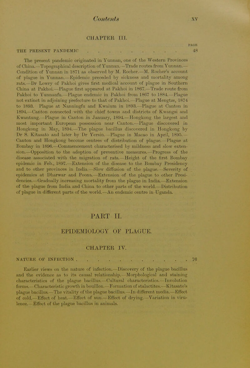 CHAPTER III. TAGK THE PRESENT PANDEMIC 48 The present pandemic originated in Yunnan, one of the Western Provinces of China.—Topographical description of Yunnan. - Trade mutes from Yunnan.— Condition of Yunnan in 1871 as observed by M. Kocher.—M. Rocher's account of plague in Yunnan. -Epidemic preceded by sickness and mortality among rats.—Dr Lowry of Pakhoi gives first medical account of plague in Southern China at Pakhoi.—Plague first appeared at Pakhoi in 1867.—Trade route from Pakhoi to Yunnanfu.—Plague endemic in Pakhoi from 1867 to 1884.—Plague not extinct in adjoining prefecture to that of Pakhoi.—Plague at Mengtze, 1874 to 1893. Plague at Nanningfu and Kwaium in 1893.—Plague at Canton in 1894.—Canton connected with the chief towns and districts of Kwangsi and K'wantung.—Plague in Canton in January, 1894.—Hongkong the largest and most important European possession near Canton.—Plague discovered in Hongkong in May, 1894.—The plague bacillus discovered in Hongkong by Dr S. Kitasato and later by Dr Yersin.—Plague in Macao in April, 1895.— Canton and Hongkong become centres of distribution of plague.—Plague at Bombay in 1896.—Commencement characterised by mildness and slow exten- sion.—Opposition to the adoption of preventive measures.—Progress of the disease associated with the migration of rats.—Height of the first Bombay epidemic in Feb., 1897.—Extension of the disease to the Bombay Presidency and to other provinces in India—Slow diffusion of the plague.—Severity of epidemics at Dharwar and Poona.—Extension of the plague to other Presi- dencies.—Gradually increasing mortality from the plague in India.—Extension of the plague from India and China to other parts of the world.—Distribution of plague in different parts of the world.—An endemic centre in Uganda. PAKT II. EPIDEMIOLOGY OF PLAGUE. CHAPTER IV. NATURE OF INFECTION 76 Earlier views on the nature of infection.—Discovery of the plague bacillus and the evidence as to its causal relationship.- Morphological and staining characteristics of the plague bacillus.—Cultural characteristics.—Involution forms. < lharacteristic growth in bouillon, Formation of stalactites.- -Kitasato's plague bacillus.—The vitality of the plague bacillus.—In different media.—Effect of cold. Effect of heat. Effect of sun.—Effect of drying. Variation in viru- lence.- Effect of the plague bacillus in animals.