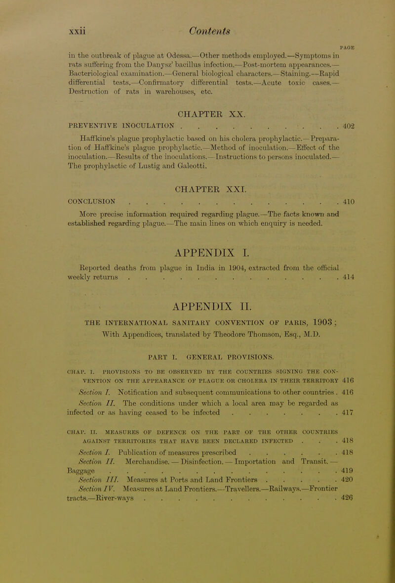 PAGE in the outbreak of plague at Odessa.—Other methods employed.—Symptoms in rats suffering from the Danysz' bacillus infection.—Post-mortem appearances.— Bacteriological examination.—General biological characters.— Staining.—Rapid differential tests.—Confirmatory differential tests.—Acute toxic cases.— Destruction of rats in warehouses, etc. CHAPTER XX. PREVENTIVE INOCULATION ■ . . .402 Haffkine's plague prophylactic based on his cholera prophylactic—Prepara- tion of Haffkine's plague prophylactic.—Method of inoculation.—Effect of the inoculation.—Results of the inoculations.—Instructions to persons inoculated.— The prophylactic of Lustig and Galeotti. CHAPTER XXI. CONCLUSION . . . . .410 More precise information required regarding plague.—The facts known and estabbshed regarding plague.—The main lines on which enquiry is needed. APPENDIX I. Reported deaths from plague in India in 1904, extracted from the official weekly returns 414 APPENDIX II. THE INTERNATIONAL SANITARY CONVENTION OF PARIS, 1903 : With Appendices, translated by Theodore Thomson, Esq., M.D. PART I. GENERAL PROVISIONS. CHAP. I. PROVISIONS TO BE OBSERVED BY THE COUNTRIES SIGNING THE CON- VENTION ON THE APPEARANCE OF PLAGUE OR CHOLERA IN THEIR TERRITORY 416 Section I. Notification and subsequent communications to other countries . 416 Section II. The conditions under which a local area may be regarded as infected or as having ceased to be infected 417 CHAP. II. MEASURES OF DEFENCE ON THE PART OF THE OTHER COUNTRIES AGAINST TERRITORIES THAT HAVE BEEN DECLARED INFECTED . . .418 Section I. Publication of measures prescribed U8 Section II. Merchandise. — Disinfection. — Importation and Transit. — Baggage '.' ' . .419 Section III. Measures at Ports and Land Frontiers 420 Section IV. Measures at Land Frontiers.—Travellers.—Railwaj's.—Frontier tracts.—River-ways 426