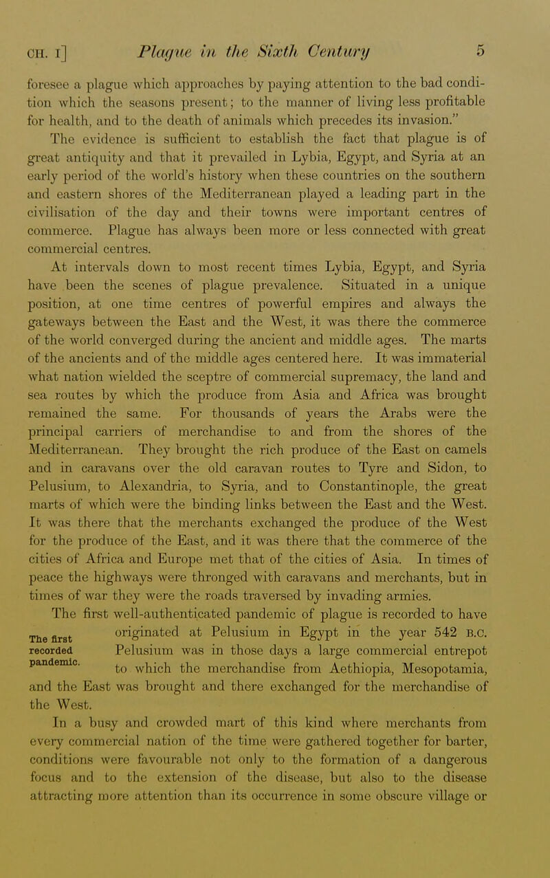 foresee a plague which approaches by paying attention to the bad condi- tion which the seasons present; to the manner of living less profitable for health, and to the death of animals which precedes its invasion. The evidence is sufficient to establish the fact that plague is of great antiquity and that it prevailed in Lybia, Egypt, and Syria at an early period of the world's history when these countries on the southern and eastern shores of the Mediterranean played a leading part in the civilisation of the day and their towns were important centres of commerce. Plague has always been more or less connected with great commercial centres. At intervals down to most recent times Lybia, Egypt, and Syria have been the scenes of plague prevalence. Situated in a unique position, at one time centres of powerful empires and always the gateways between the East and the West, it was there the commerce of the world converged during the ancient and middle ages. The marts of the ancients and of the middle ages centered here. It was immaterial what nation wielded the sceptre of commercial supremacy, the land and sea routes by which the produce from Asia and Africa was brought remained the same. For thousands of years the Arabs were the principal carriers of merchandise to and from the shores of the Mediterranean. They brought the rich produce of the East on camels and in caravans over the old caravan routes to Tyre and Sidon, to Pelusium, to Alexandria, to Syria, and to Constantinople, the great marts of which were the binding links between the East and the West. It was there that the merchants exchanged the produce of the West for the produce of the East, and it was there that the commerce of the cities of Africa and Europe met that of the cities of Asia. In times of peace the highways were thronged with caravans and merchants, but in times of war they were the roads traversed by invading armies. The first well-authenticated pandemic of plague is recorded to have The first originated at Pelusium in Egypt in the year 542 B.C. recorded Pelusium was in those days a large commercial entrepot to which the merchandise from Aethiopia, Mesopotamia, and the East was brought and there exchanged for the merchandise of the West. In a busy and crowded mart of this kind where merchants from • very commercial cation of the time were gathered together for barter, conditions were favourable not only to the formation of a dangerous focus and to the extension of the disease, but also to the disease attracting more attention than its occurrence in some obscure village or