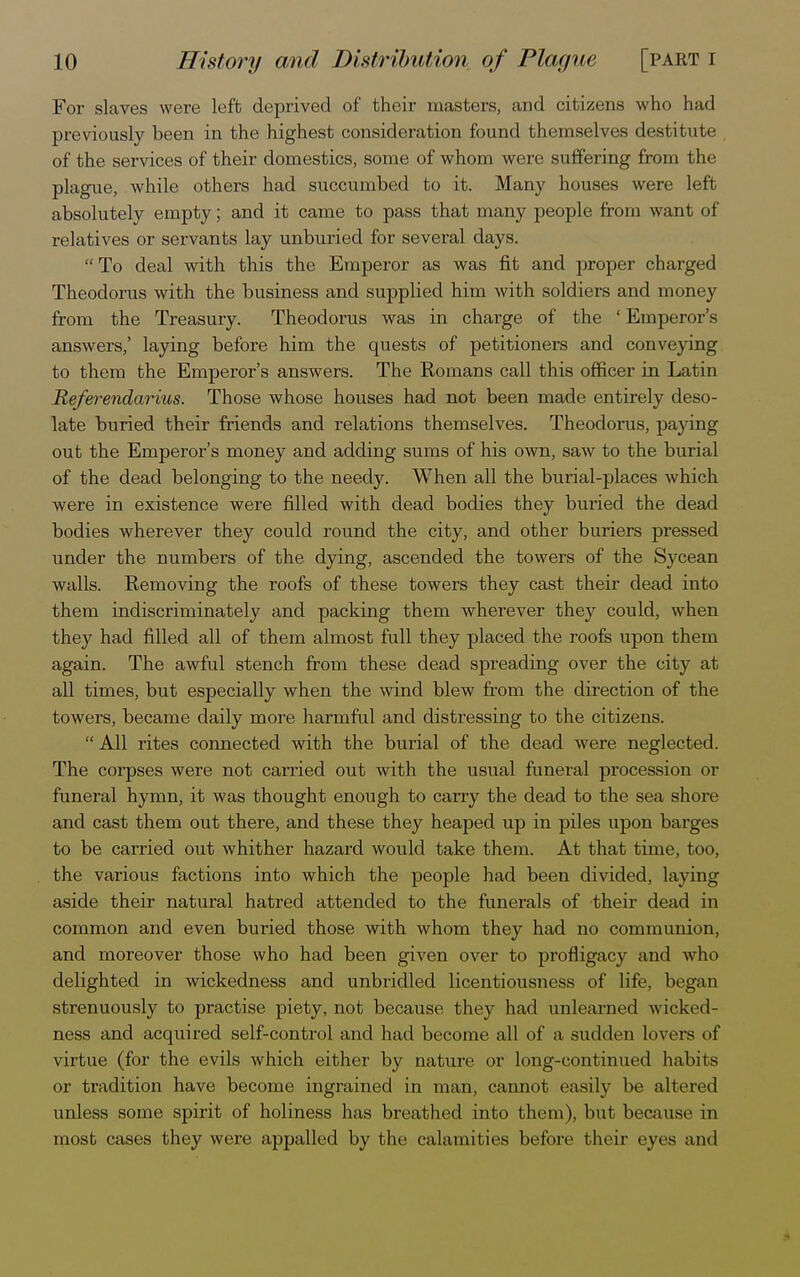 For slaves were left deprived of their masters, and citizens who had previously been in the highest consideration found themselves destitute , of the services of their domestics, some of whom were suffering from the plague, while others had succumbed to it. Many houses were left absolutely empty; and it came to pass that many people from want of relatives or servants lay unburied for several days. To deal with this the Emperor as was fit and proper charged Theodorus with the business and supplied him with soldiers and money from the Treasury. Theodorus was in charge of the ' Emperor's answers,' laying before him the quests of petitioners and conveying to them the Emperor's answers. The Romans call this officer in Latin Refer endariws. Those whose houses had not been made entirely deso- late buried their friends and relations themselves. Theodorus, paying out the Emperor's money and adding sums of his own, saw to the burial of the dead belonging to the needy. When all the burial-places which were in existence were filled with dead bodies they buried the dead bodies wherever they could round the city, and other buriers pressed under the numbers of the dying, ascended the towers of the Sycean walls. Removing the roofs of these towers they cast their dead into them indiscriminately and packing them wherever they could, when they had filled all of them almost full they placed the roofs upon them again. The awful stench from these dead spreading over the city at all times, but especially when the wind blew from the direction of the towers, became daily more harmful and distressing to the citizens.  All rites connected with the burial of the dead were neglected. The corpses were not carried out with the usual funeral procession or funeral hymn, it was thought enough to carry the dead to the sea shore and cast them out there, and these they heaped up in piles upon barges to be carried out whither hazard would take them. At that time, too, the various factions into which the people had been divided, laying aside their natural hatred attended to the funerals of their dead in common and even buried those with whom they had no communion, and moreover those who had been given over to profligacy and who delighted in wickedness and unbridled licentiousness of life, began strenuously to practise piety, not because they had unlearned wicked- ness and acquired self-control and had become all of a sudden lovers of virtue (for the evils which either by nature or long-continued habits or tradition have become ingrained in man, cannot easily be altered unless some spirit of holiness lias breathed into them), but because in most cases they were appalled by the calamities before their eyes and