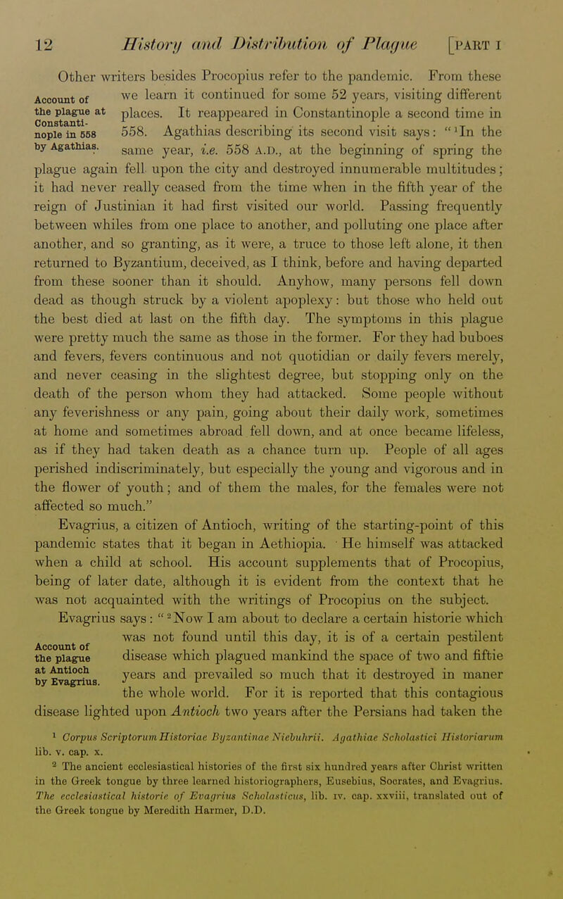 Other writers besides Procopius refer to the pandemic. From these Account of we learn ^ continued for some 52 years, visiting different the plague at places. It reappeared in Constantinople a second time in nopiein558 5 58. Agathias describing its second visit says: 'In the by Agatnias. same year, i.e. 558 A.D., at the beginning of spring the plague again fell upon the city and destroyed innumerable multitudes; it had never really ceased from the time when in the fifth year of the reign of Justinian it had first visited our world. Passing frequently between whiles from one place to another, and polluting one place after another, and so granting, as it were, a truce to those left alone, it then returned to Byzantium, deceived, as I think, before and having departed from these sooner than it should. Anyhow, many persons fell down dead as though struck by a violent apoplexy: but those who held out the best died at last on the fifth day. The symptoms in this plague were pretty much the same as those in the former. For they had buboes and fevers, fevers continuous and not quotidian or daily fevers merely, and never ceasing in the slightest degree, but stopping only on the death of the person whom they had attacked. Some people without any feverishness or any pain, going about their daily work, sometimes at home and sometimes abroad fell down, and at once became lifeless, as if they had taken death as a chance turn up. People of all ages perished indiscriminately, but especially the young and vigorous and in the flower of youth; and of them the males, for the females were not affected so much. Evagrius, a citizen of Antioch, writing of the starting-point of this pandemic states that it began in Aethiopia. ■ He himself was attacked when a child at school. His account supplements that of Procopius, being of later date, although it is evident from the context that he was not acquainted with the writings of Procopius on the subject. Evagrius says : 2 Now I am about to declare a certain historie which was not found until this day, it is of a certain pestilent ACCOUllt Of i • l i ill o i f« r • the plague disease which plagued mankind the space oi two and fiitie at Antioch years and prevailed so much that it destroyed in maner by Evagrius. J r _ J > the whole world. For it is reported that this contagious disease lighted upon Antioch two years after the Persians had taken the 1 Corpus Scriptorum Historiae Byzantinae Niebuhrii. Agathiae Scholastici Historiarum lib. v. cap. x. 2 The ancient ecclesiastical histories of the first six hundred years after Christ written in the Greek tongue by three learned historiographers, Eusebius, Socrates, and Evagrius. The ecclesiastical historie of Evagrius Scholasticus, lib. iv. cap. xxviii, translated out of the Greek tongue by Meredith Harmer, D.D.