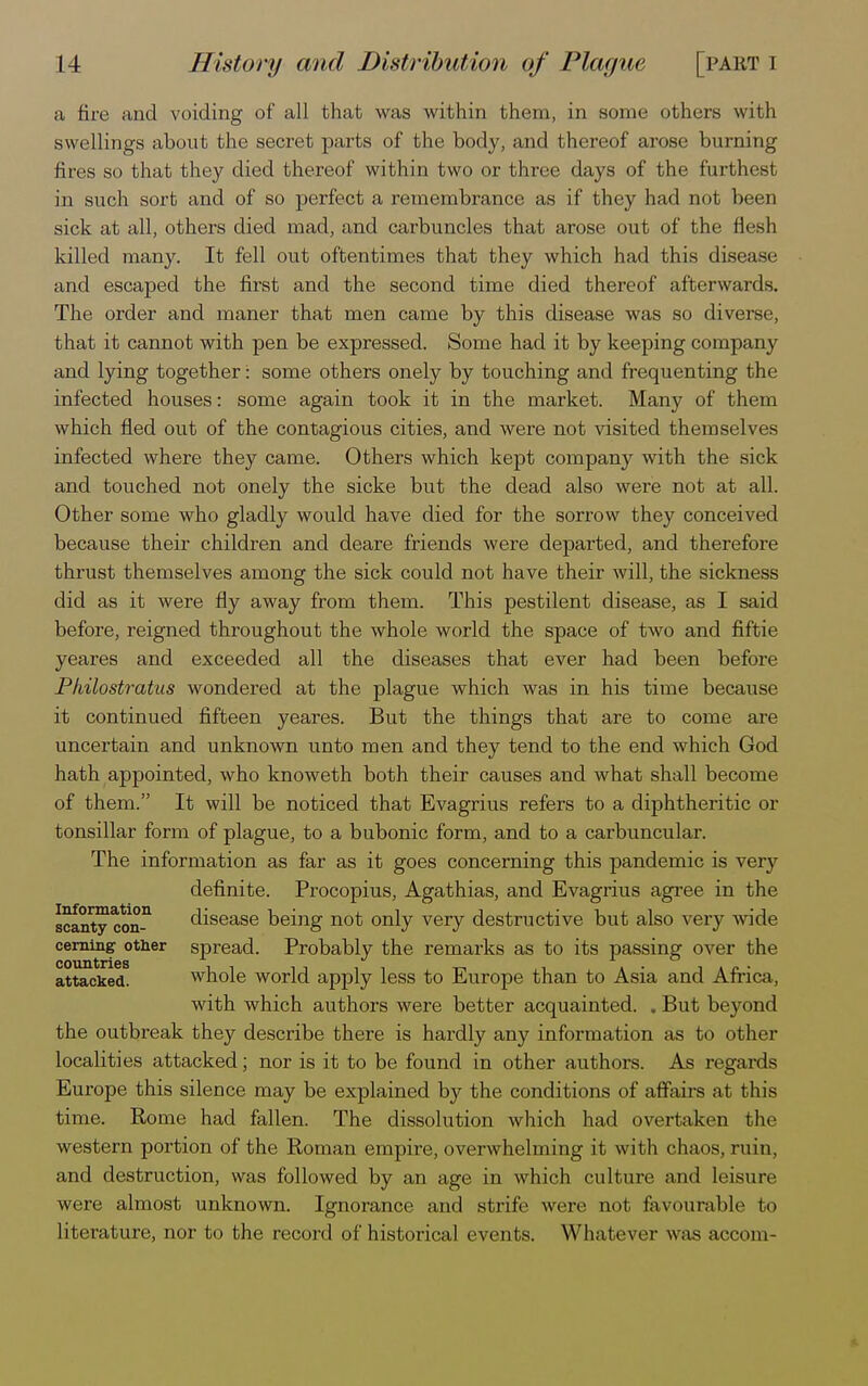 a fire and voiding of all that was within them, in some others with swellings about the secret parts of the body, and thereof arose burning fires so that they died thereof within two or three days of the furthest in such sort and of so perfect a remembrance as if they had not been sick at all, others died mad, and carbuncles that arose out of the flesh killed many. It fell out oftentimes that they which had this disease and escaped the first and the second time died thereof afterwards. The order and maner that men came by this disease was so diverse, that it cannot with pen be expressed. Some had it by keeping company and lying together: some others onely by touching and frequenting the infected houses: some again took it in the market. Many of them which fled out of the contagious cities, and were not visited themselves infected where they came. Others which kept company with the sick and touched not onely the sicke but the dead also were not at all. Other some who gladly would have died for the sorrow they conceived because their children and deare friends were departed, and therefore thrust themselves among the sick could not have their will, the sickness did as it were fly away from them. This pestilent disease, as I said before, reigned throughout the whole world the space of two and fiftie yeares and exceeded all the diseases that ever had been before Pkilostratus wondered at the plague which was in his time because it continued fifteen yeares. But the things that are to come are uncertain and unknown unto men and they tend to the end which God hath appointed, who knoweth both their causes and what shall become of them. It will be noticed that Evagrius refers to a diphtheritic or tonsillar form of plague, to a bubonic form, and to a carbuncular. The information as far as it goes concerning this pandemic is very definite. Procopius, Agathias, and Evagrius agree in the scantyco^ disease being not only very destructive but also very wide cerning other spread. Probably the remarks as to its passing over the countries ^-^ attacked. whole world apply less to Europe than to Asia and Africa, with which authors were better acquainted. . But beyond the outbreak they describe there is hardly any information as to other localities attacked; nor is it to be found in other authors. As regards Europe this silence may be explained by the conditions of affairs at this time. Rome had fallen. The dissolution which had overtaken the western portion of the Roman empire, overwhelming it with chaos, ruin, and destruction, was followed by an age in which culture and leisure were almost unknown. Ignorance and strife were not favourable to literature, nor to the record of historical events. Whatever was accom-