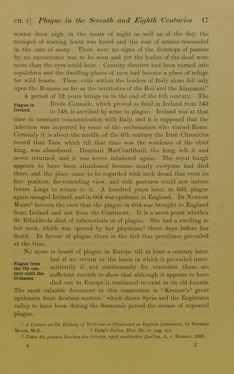 winter drew nigh, in the hours of night as well as of the day, the trumpet of warring hosts was heard and the roar of armies resounded in the ears of many. There were no signs of the footsteps of passers by, no executioner was to be seen and yet the bodies of the dead were more than the eyes could bear. Country districts had been turned into sepulchres and the dwelling-places of men had become a place of refuge for wild beasts. These evils within the borders of Italy alone fell only upon the Romans as far as the territories of the Boii and the Alamanni. A period of 52 years brings us to the end of the 6th century. The Plague in Buide Connaile, which proved so fatal in Ireland from 543 Ireland. to 548, is ascribed by some to plague. Ireland was at that time in constant communication with Italy, and it is supposed that the infection was imported by some of the ecclesiastics who visited Rome. Certainly it is about the middle of the 6th century the Irish Chronicles record that Tara, which till that time was the residence of the chief king, was abandoned. Diarmait MacCearbhaill, the king, left it and never returned, and it was never inhabited again. The royal burgh appears to have been abandoned because nearly everyone had died there, and the place came to be regarded with such dread that even its fine position, far-extending view, and rich pastures could not induce future kings to return to it. A hundred years later, in 663, plague again ravaged Ireland, and in 664 was epidemic in England. Dr Norman Moore1 favours the view that the plague in 664 was brought to England from Ireland and not from the Continent. It is a moot point whether St Etheldreda died of tuberculosis or of plague. She had a swelling in her neck, which was opened by her physician2 three days before her death. In favour of plague there is the fact that pestilence prevailed at the time. No more is heard of plague in Europe till at least a century later, but if we return to the lands in which it prevailed inter- the^tn^e™ mittently if not continuously for centuries there are turyuntu the sufficient records to show that although it appears to have Crusades. . . . ... died out in Europe it continued to exist in its old haunts. The most valuable document in this connection is Kremer's3 great epidemics from Arabian sources, which shows Syria and the Euphrates valley to have been during the Saracenic period the scenes of repeated plague. 1 A Lecture on the History of Medicine as illustrated in English Literature, by Norman Moore, M.D. 2 Bede's Kccles. Hist. lib. iv. cap. xix. 3 Ueber die tjrossen Senchen des Orients, nach arabischen Quellen, A. v. Kremer, 1880. s. 2