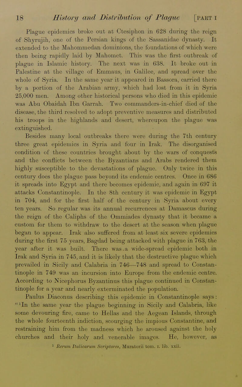 Plague epidemics broke out at Ctesiphon in 628 during the reign of Shyrujih, one of the Persian kings of the Sassanidae dynasty. It extended to the Mahommedan dominions, the foundations of which were then being rapidly laid by Mahomet. This was the first outbreak of plague in Islamic history. The next was in 638. It broke out in Palestine at the village of Emmaus, in Galilee, and spread over the whole of Syria. In the same year it appeared in Bassora, carried there by a portion of the Arabian army, which had lost from it in Syria 25,000 men. Among other historical persons who died in this epidemic was Abu Obaidah Ibn Garrah. Two commanders-in-chief died of the disease, the third resolved to adopt preventive measures and distributed his troops in the highlands and desert, whereupon the plague was extinguished. Besides many local outbreaks there were during the 7th century three great epidemics in Syria and four in Irak. The disorganised condition of these countries brought about by the wars of conquests and the conflicts between the Byzantians and Arabs rendered them highly susceptible to the devastations of plague. Only twice in this century does the plague pass beyond its endemic centres. Once in 686 it spreads into Egj'pt and there becomes epidemic, and again in 697 it attacks Constantinople. In the 8th century it was epidemic in Egypt in 704, and for the first half of the century in Syria about every ten years. So regular was its annual recurrences at Damascus during the reign of the Caliphs of the Ommiades dynasty that it became a custom for them to withdraw to the desert at the season when plague began to appear. Irak also suffered from at least six severe epidemics during the first 75 years, Bagdad being attacked with plague in 763, the year after it was built. There was.a wide-spread epidemic both in Irak and Syria in 745, and it is likely that the destructive plague which prevailed in Sicily and Calabria in 746—748 and spread to Constan- tinople in 749 was an incursion into Europe from the endemic centre According to Nicephorus Byzantinus this plague continued in Constan- tinople for a year and nearly exterminated the population. Paulus Diaconus describing this epidemic in Constantinople says: lllIn the same year the plague beginning in Sicily and Calabria, like some devouring fire, came to Hellas and the Aegean Islands, through the whole fourteenth indiction, scourging the impious Constantine, and restraining him from the madness which he aroused against the holy churches and their holy and venerable images. He, however, as 1 Rerum Italicarum Scriptores, Muratorii torn. i. lib. xxii.