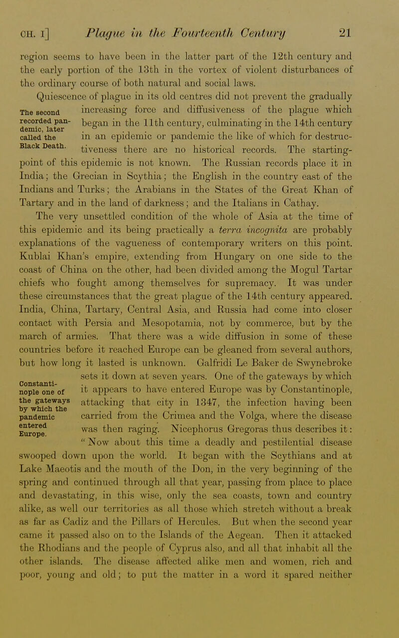 region seems to have been in the latter part of the 12th century and the early portion of the 13th in the vortex of violent disturbances of the ordinary course of both natural and social laws. Quiescence of plague in its old centres did not prevent the gradually The second increasing force and diffusiveness of the plague which recorded pan- began in the 11th century, culminating in the 14th century caUed the in an epidemic or pandemic the like of which for destruc- Biack Death, tiveness there are no historical records. The starting- point of this epidemic is not known. The Russian records place it in India; the Grecian in Scythia; the English in the country east of the Indians and Turks; the Arabians in the States of the Great Khan of Tartary and in the land of darkness; and the Italians in Cathay. The very unsettled condition of the whole of Asia at the time of this epidemic and its being practically a terra incognita are probably explanations of the vagueness of contemporary writers on this point. Kublai Khan's empire, extending from Hungary on one side to the coast of China on the other, had been divided among the Mogul Tartar chiefs who fought among themselves for supremacy. It was under these circumstances that the great plague of the 14th century appeared. India, China, Tartary, Central Asia, and Russia had come into closer contact with Persia and Mesopotamia, not by commerce, but by the march of armies. That there was a wide diffusion in some of these countries before it reached Europe can be gleaned from several authors, but how long it lasted is unknown. Galfridi Le Baker de Swynebroke sets it down at seven years. One of the gateways by which nopie one of ^ appears to have entered Europe was by Constantinople, the gateways attacking that city in 1347, the infection having been by which the . ° J. &. pandemic carried from the Crimea and the Volga, where the disease Europe* was tnen ragmg- Nicephorus Gregoras thus describes it:  Now about this time a deadly and pestilential disease swooped down upon the world. It began with the Scythians and at Lake Maeotis and the mouth of the Don, in the very beginning of the spring and continued through all that year, passing from place to place and devastating, in this wise, only the sea coasts, town and country alike, as well our territories as all (hose which stretch without a break as far as Cadiz and the Pillars of Eercules. But when the second year came it passed also on to the Islands of the Aegean. Then it attacked the Rhodians and the people of Cyprus also, and all that inhabit all the other islands. The disease affected alike men and women, rich and poor, young and old; to put the matter in a word it spared neither