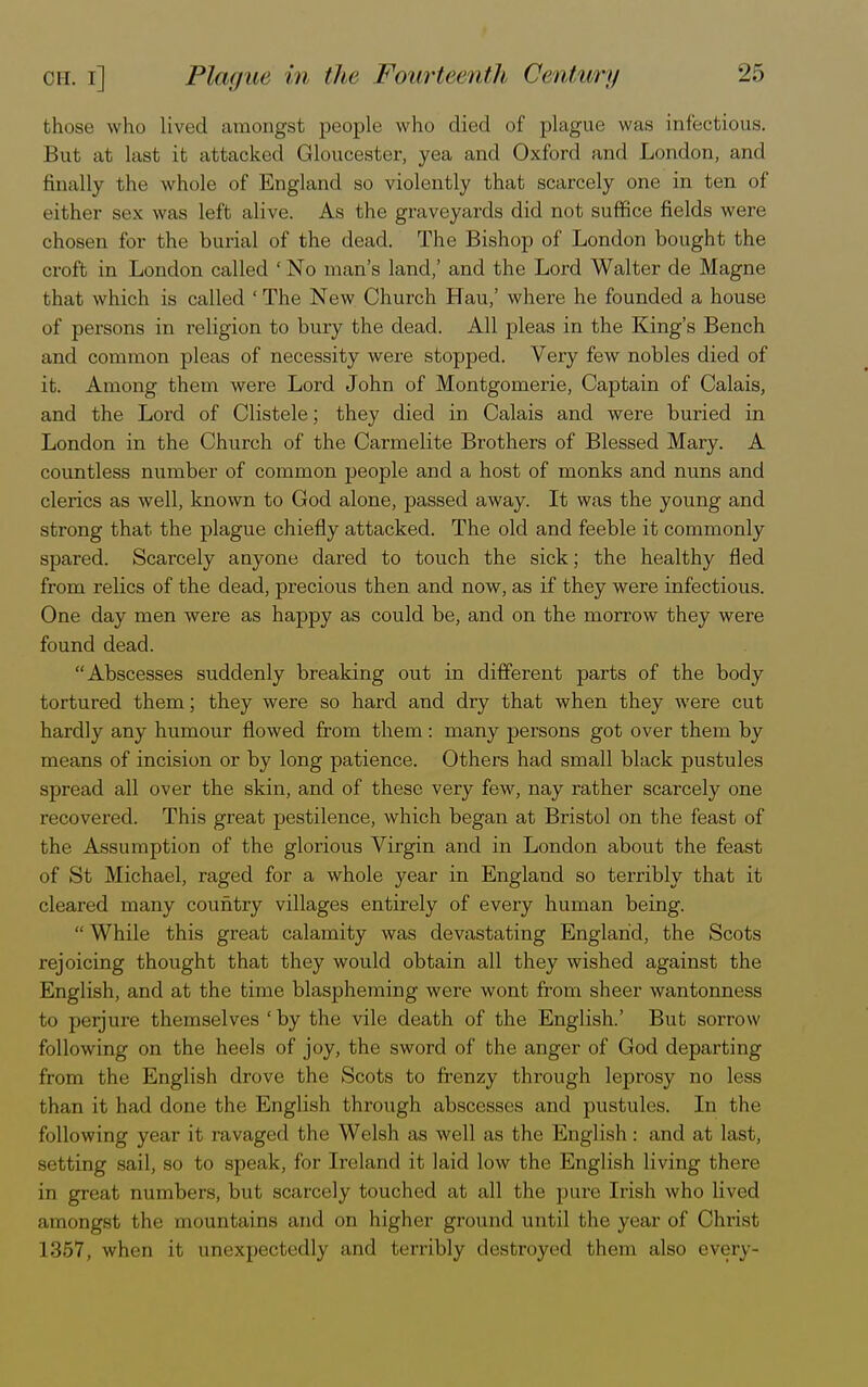 those who lived amongst people who died of plague was infectious. But at last it attacked Gloucester, yea and Oxford and London, and finally the whole of England so violently that scarcely one in ten of either sex was left alive. As the graveyards did not suffice fields were chosen for the burial of the dead. The Bishop of London bought the croft in London called ' No man's land,' and the Lord Walter de Magne that which is called ' The New Church Hau,' where he founded a house of persons in religion to bury the dead. All pleas in the King's Bench and common pleas of necessity were stopped. Very few nobles died of it. Among them were Lord John of Montgomerie, Captain of Calais, and the Lord of Clistele; they died in Calais and were buried in London in the Church of the Carmelite Brothers of Blessed Mary. A countless number of common people and a host of monks and nuns and clerics as well, known to God alone, passed away. It was the young and strong that the plague chiefly attacked. The old and feeble it commonly spared. Scarcely anyone dared to touch the sick; the healthy fled from relics of the dead, precious then and now, as if they were infectious. One day men were as happy as could be, and on the morrow they were found dead. Abscesses suddenly breaking out in different parts of the body tortured them; they were so hard and dry that when they were cut hardly any humour flowed from them: many persons got over them by means of incision or by long patience. Others had small black pustules spread all over the skin, and of these very few, nay rather scarcely one recovered. This great pestilence, which began at Bristol on the feast of the Assumption of the glorious Virgin and in London about the feast of St Michael, raged for a whole year in England so terribly that it cleared many country villages entirely of every human being.  While this great calamity was devastating England, the Scots rejoicing thought that they would obtain all they wished against the English, and at the time blaspheming were wont from sheer wantonness to perjure themselves ' by the vile death of the English.' But sorrow following on the heels of joy, the sword of the anger of God departing from the English drove the Scots to frenzy through leprosy no less than it had done the English through abscesses and pustules. In the following year it ravaged the Welsh as well as the English: and at last, setting sail, so to speak, for Ireland it laid low the English living there in great numbers, but scarcely touched at all the pure Irish who lived amongst the mountains and on higher ground until the year of Christ L357, when it unexpectedly and terribly destroyed them also every-